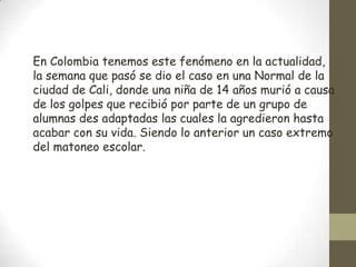 En Colombia tenemos este fenómeno en la actualidad,
la semana que pasó se dio el caso en una Normal de la
ciudad de Cali, donde una niña de 14 años murió a causa
de los golpes que recibió por parte de un grupo de
alumnas des adaptadas las cuales la agredieron hasta
acabar con su vida. Siendo lo anterior un caso extremo
del matoneo escolar.
 