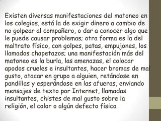Existen diversas manifestaciones del matoneo en
los colegios, está la de exigir dinero a cambio de
no golpear al compañero, o dar a conocer algo que
le puede causar problemas; otra forma es la del
maltrato físico, con golpes, patas, empujones, los
llamados chapetazos; una manifestación más del
matoneo es la burla, las amenazas, el colocar
apodos crueles e insultantes, hacer bromas de mal
gusto, atacar en grupo a alguien, retándose en
pandillas y esperándose en las afueras, enviando
mensajes de texto por Internet, llamadas
insultantes, chistes de mal gusto sobre la
religión, el color o algún defecto físico.
 