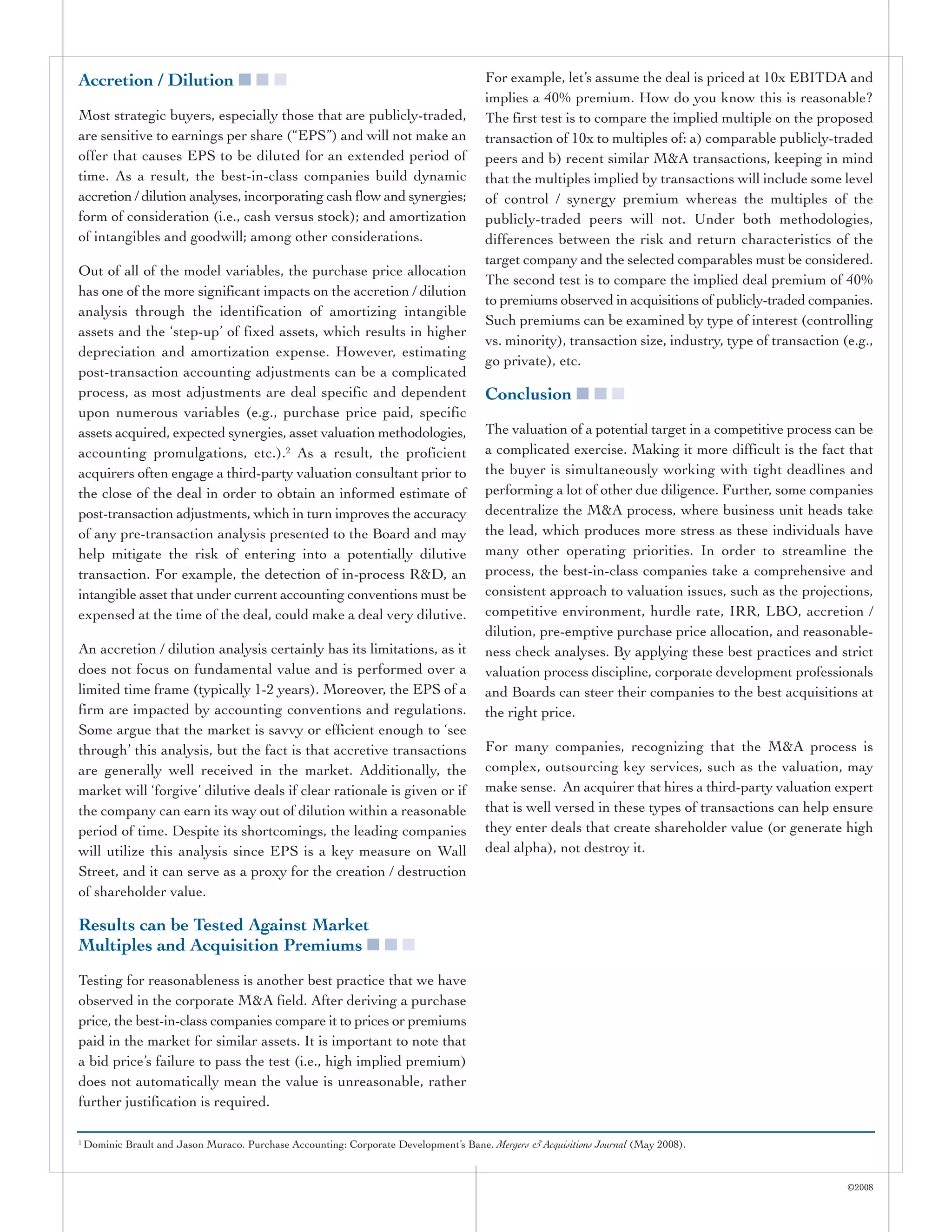 Accretion / Dilution ■ ■ ■                                                              For example, let’s assume the deal is priced at 10x EBITDA and
                                                                                        implies a 40% premium. How do you know this is reasonable?
Most strategic buyers, especially those that are publicly-traded,                       The first test is to compare the implied multiple on the proposed
are sensitive to earnings per share (“EPS”) and will not make an                        transaction of 10x to multiples of: a) comparable publicly-traded
offer that causes EPS to be diluted for an extended period of                           peers and b) recent similar M&A transactions, keeping in mind
time. As a result, the best-in-class companies build dynamic                            that the multiples implied by transactions will include some level
accretion / dilution analyses, incorporating cash flow and synergies;                   of control / synergy premium whereas the multiples of the
form of consideration (i.e., cash versus stock); and amortization                       publicly-traded peers will not. Under both methodologies,
of intangibles and goodwill; among other considerations.                                differences between the risk and return characteristics of the
                                                                                        target company and the selected comparables must be considered.
Out of all of the model variables, the purchase price allocation
                                                                                        The second test is to compare the implied deal premium of 40%
has one of the more significant impacts on the accretion / dilution
                                                                                        to premiums observed in acquisitions of publicly-traded companies.
analysis through the identification of amortizing intangible
                                                                                        Such premiums can be examined by type of interest (controlling
assets and the ‘step-up’ of fixed assets, which results in higher
                                                                                        vs. minority), transaction size, industry, type of transaction (e.g.,
depreciation and amortization expense. However, estimating
                                                                                        go private), etc.
post-transaction accounting adjustments can be a complicated
process, as most adjustments are deal specific and dependent                            Conclusion ■ ■ ■
upon numerous variables (e.g., purchase price paid, specific
assets acquired, expected synergies, asset valuation methodologies,                     The valuation of a potential target in a competitive process can be
accounting promulgations, etc.).2 As a result, the proficient                           a complicated exercise. Making it more difficult is the fact that
acquirers often engage a third-party valuation consultant prior to                      the buyer is simultaneously working with tight deadlines and
the close of the deal in order to obtain an informed estimate of                        performing a lot of other due diligence. Further, some companies
post-transaction adjustments, which in turn improves the accuracy                       decentralize the M&A process, where business unit heads take
of any pre-transaction analysis presented to the Board and may                          the lead, which produces more stress as these individuals have
help mitigate the risk of entering into a potentially dilutive                          many other operating priorities. In order to streamline the
transaction. For example, the detection of in-process R&D, an                           process, the best-in-class companies take a comprehensive and
intangible asset that under current accounting conventions must be                      consistent approach to valuation issues, such as the projections,
expensed at the time of the deal, could make a deal very dilutive.                      competitive environment, hurdle rate, IRR, LBO, accretion /
                                                                                        dilution, pre-emptive purchase price allocation, and reasonable-
An accretion / dilution analysis certainly has its limitations, as it                   ness check analyses. By applying these best practices and strict
does not focus on fundamental value and is performed over a                             valuation process discipline, corporate development professionals
limited time frame (typically 1-2 years). Moreover, the EPS of a                        and Boards can steer their companies to the best acquisitions at
firm are impacted by accounting conventions and regulations.                            the right price.
Some argue that the market is savvy or efficient enough to ‘see
through’ this analysis, but the fact is that accretive transactions                     For many companies, recognizing that the M&A process is
are generally well received in the market. Additionally, the                            complex, outsourcing key services, such as the valuation, may
market will ‘forgive’ dilutive deals if clear rationale is given or if                  make sense. An acquirer that hires a third-party valuation expert
the company can earn its way out of dilution within a reasonable                        that is well versed in these types of transactions can help ensure
period of time. Despite its shortcomings, the leading companies                         they enter deals that create shareholder value (or generate high
will utilize this analysis since EPS is a key measure on Wall                           deal alpha), not destroy it.
Street, and it can serve as a proxy for the creation / destruction
of shareholder value.

Results can be Tested Against Market
Multiples and Acquisition Premiums ■ ■ ■
Testing for reasonableness is another best practice that we have
observed in the corporate M&A field. After deriving a purchase
price, the best-in-class companies compare it to prices or premiums
paid in the market for similar assets. It is important to note that
a bid price’s failure to pass the test (i.e., high implied premium)
does not automatically mean the value is unreasonable, rather
further justification is required.

1   Dominic Brault and Jason Muraco. Purchase Accounting: Corporate Development’s Bane. Mergers & Acquisitions Journal (May 2008).


                                                                                                                                                        ©2008
 