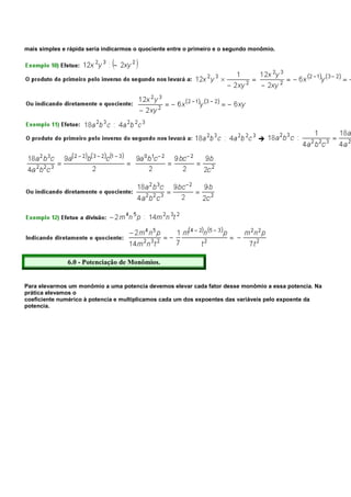 mais simples e rápida seria indicarmos o quociente entre o primeiro e o segundo monômio.




               6.0 - Potenciação de Monômios.


Para elevarmos um monômio a uma potencia devemos elevar cada fator desse monômio a essa potencia. Na
prática elevamos o
coeficiente numérico à potencia e multiplicamos cada um dos expoentes das variáveis pelo expoente da
potencia.
 