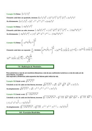 7.0 - Radiciação de Monômios .


Para extrairmos a raiz de um monômio efetuamos a raiz de seu coeficiente numérico e a raiz de cada um de
seus fatores, na prática
isso equivale a dividirmos cada expoente dos fatores pelo índice da raiz.




                 8.0 - Exercícios Resolvidos.
 