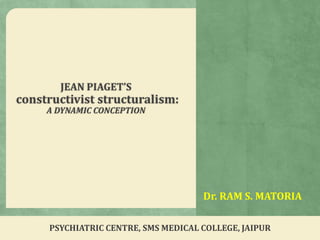 Dr. RAM S. MATORIA
JEAN PIAGET’S
constructivist structuralism:
A DYNAMIC CONCEPTION
PSYCHIATRIC CENTRE, SMS MEDICAL COLLEGE, JAIPUR
 