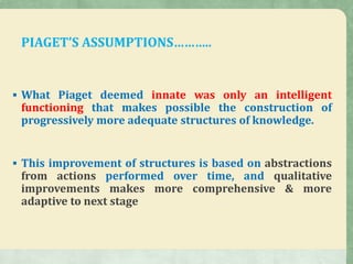 PIAGET’S ASSUMPTIONS………..
 What Piaget deemed innate was only an intelligent
functioning that makes possible the construction of
progressively more adequate structures of knowledge.
 This improvement of structures is based on abstractions
from actions performed over time, and qualitative
improvements makes more comprehensive & more
adaptive to next stage
 