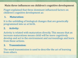 Main three influences on children’s cognitive development
Piaget explained that three dominant influenced factors on
children’s cognitive development as:
1. Maturation:
It is the unfolding of biological changes that are genetically
programmed into us at birth.
2. Activity:
Activity is related with maturation directly. This means that an
increase maturations means child will be more cognitively
develop and act to the environment and surroundings and learn
from those actions.
3. Transmission:
The word transmission is used to describe the act of learning
from others.
 