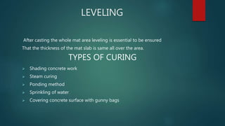 LEVELING
After casting the whole mat area leveling is essential to be ensured
That the thickness of the mat slab is same all over the area.
TYPES OF CURING
 Shading concrete work
 Steam curing
 Ponding method
 Sprinkling of water
 Covering concrete surface with gunny bags
 