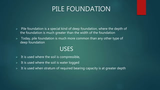 PILE FOUNDATION
 Pile foundation is a special kind of deep foundation, where the depth of
the foundation is much greater than the width of the foundation
 Today, pile foundation is much more common than any other type of
deep foundation
USES
 It is used where the soil is compressible,
 It is used where the soil is water logged
 It is used when stratum of required bearing capacity is at greater depth
 