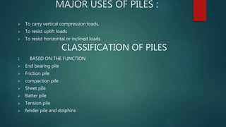 MAJOR USES OF PILES :
 To carry vertical compression loads,
 To resist uplift loads
 To resist horizontal or inclined loads
CLASSIFICATION OF PILES
1. BASED ON THE FUNCTION
 End bearing pile
 Friction pile
 compaction pile
 Sheet pile
 Batter pile
 Tension pile
 fender pile and dolphins
 