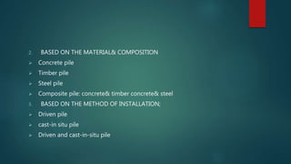 2. BASED ON THE MATERIAL& COMPOSITION
 Concrete pile
 Timber pile
 Steel pile
 Composite pile: concrete& timber concrete& steel
3. BASED ON THE METHOD OF INSTALLATION;
 Driven pile
 cast-in situ pile
 Driven and cast-in-situ pile
 