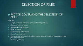 SELECTION OF PILES
FACTOR GOVERNING THE SELECTION OF
PILES
They are:
 Length of the pile in relation to the load and type of soil,
 Characters of the structure,
 Availability of the materials,
 types of loading,
 Factor causing deterioration,
 Ease of maintenance,
 Estimated cost of types of pile, taking into account the initial cost, life expectancy and
cost of maintenance
 Availability of funds.
 