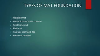 TYPES OF MAT FOUNDATION
 Flat plate mat
 Plate thickened under column's
 Rigid frame mat
 Piled mat
 Two way beam and slab
 Plate with pedestal
 