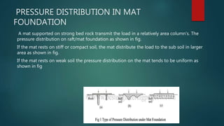 PRESSURE DISTRIBUTION IN MAT
FOUNDATION
A mat supported on strong bed rock transmit the load in a relatively area column's. The
pressure distribution on raft/mat foundation as shown in fig.
If the mat rests on stiff or compact soil, the mat distribute the load to the sub soil in larger
area as shown in fig.
If the mat rests on weak soil the pressure distribution on the mat tends to be uniform as
shown in fig
 