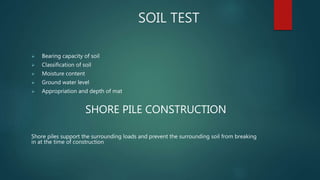 SOIL TEST
 Bearing capacity of soil
 Classification of soil
 Moisture content
 Ground water level
 Appropriation and depth of mat
SHORE PILE CONSTRUCTION
Shore piles support the surrounding loads and prevent the surrounding soil from breaking
in at the time of construction
 
