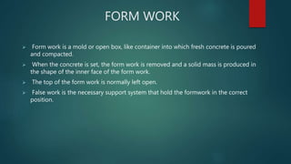 FORM WORK
 Form work is a mold or open box, like container into which fresh concrete is poured
and compacted.
 When the concrete is set, the form work is removed and a solid mass is produced in
the shape of the inner face of the form work.
 The top of the form work is normally left open.
 False work is the necessary support system that hold the formwork in the correct
position.
 