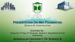 PRESENTATION ON MAT FOUNDATION
DETAILS OF CONSTRUCTION
Submitted By:-
Group-04, 2nd Year, 2nd Semester, Section-C, Department Of Civil
Engineering
AHSANULLAH UNIVERSITY OF SCIENCE &
 