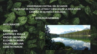 UNIVERSIDAD CENTRAL DEL ECUADOR
FACULTAD DE FILOSOFIA LETRAS Y CIENCIAS DE LA EDUCACION
CARRERA DE QUIMICA Y BIOLOGIA
ECOLOGIA GENERAL
INTEGRANTES
KEVIN LEMA
LAWRENCE MALLA
RAQUEL MENDOZA
ELIZABETH MENA
VALERIA MOLINA
LIZBETH PANCHI
 