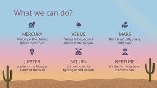What we can do?
JUPITER
Jupiter is the biggest
planet of them all
MERCURY
Mercury is the closest
planet to the Sun
VENUS
Venus is the second
planet from the Sun
SATURN
It’s composed of
hydrogen and helium
MARS
Mars is actually a very
cold place
NEPTUNE
It’s the farthest planet
from the Sun
 