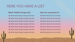HERE YOU HAVE A LIST
WHAT THINGS change soil?
● Write what things change soil here
● Write what things change soil here
● Write what things change soil here
● Write what things change soil here
● Write what things change soil here
● Write what things change soil here
● Write what things change soil here
How can we prevent it?
● Write what we can do here
● Write what we can do here
● Write what we can do here
● Write what we can do here
● Write what we can do here
● Write what we can do here
● Write what we can do here
 