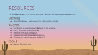 RESOURCES
Did you like the resources on this template? Get them for free at our other websites:
VECTORS
● Desert landscape - background for video conferencing I
PHOTOS
● Soil details of an undiscovered planet in the universe
● Rocky desert with clear blue sky
● Medium shot man having fun
● Close up portrait of teenager isolated I
● Close up portrait of teenager isolated II
ICONS
● Nature filled icon pack
 