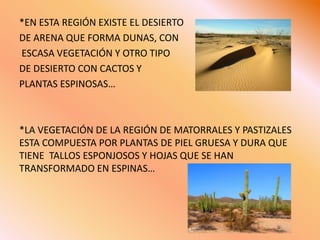 *EN ESTA REGIÓN EXISTE EL DESIERTO DE ARENA QUE FORMA DUNAS, CON ESCASA VEGETACIÓN Y OTRO TIPO DE DESIERTO CON CACTOS Y PLANTAS ESPINOSAS… *LA VEGETACIÓN DE LA REGIÓN DE MATORRALES Y PASTIZALES ESTA COMPUESTA POR PLANTAS DE PIEL GRUESA Y DURA QUE TIENE  TALLOS ESPONJOSOS Y HOJAS QUE SE HAN TRANSFORMADO EN ESPINAS…