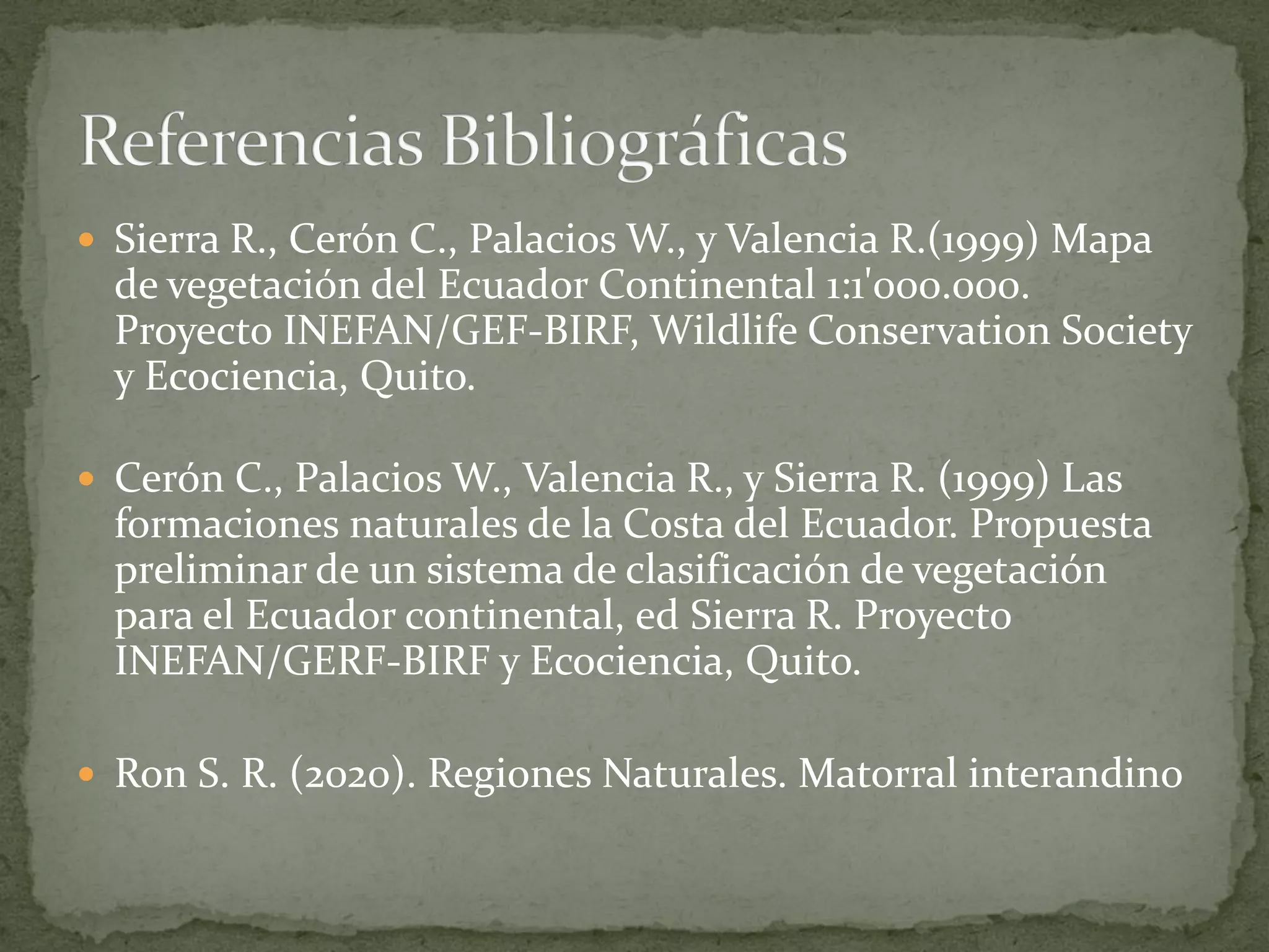  Sierra R., Cerón C., Palacios W., y Valencia R.(1999) Mapa
de vegetación del Ecuador Continental 1:1'000.000.
Proyecto INEFAN/GEF-BIRF, Wildlife Conservation Society
y Ecociencia, Quito.
Cerón C., Palacios W., Valencia R., y Sierra R. (1999) Las
formaciones naturales de la Costa del Ecuador. Propuesta
preliminar de un sistema de clasificación de vegetación
para el Ecuador continental, ed Sierra R. Proyecto
INEFAN/GERF-BIRF y Ecociencia, Quito.
Ron S. R. (2020). Regiones Naturales. Matorral interandino