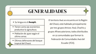 GENERALIDADES
Su lengua es el Awapít.
Tienen como eje económico
productivo la agricultura.
Población de 3500 según el
ultimo censo.
Últimos defensores del bosque
tropical del Chocó.
El territorio Awá se encuentra en la Región
del Chocó, está habitado principalmente
por tres grupos étnicos: Awá, Chachis y
grupos Afroecuatorianos, todos distribuidos
en 22 comunidades que forman la
Federación de Comunidades Awá del
Ecuador (FCA).
 