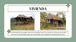 VIVIENDA
Las viviendas de los pueblos awá son conocidas como Yal y suele ser la forma como ellos
le llaman (casa de Awá) estas son construidas con la ayuda de materales de la zona.
 