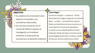 Sus objetivos de conservación serán
especies amenazadas y sus
ecosistemas relacionados.
Sus acciones prioritarias son el
manejo de hábitat y especies, la
investigación y el monitoreo
ambiental, la restauración de
ecosistemas y la educación ambiental.
OBJETIVOS: ¿Cómo llegar?
Se toma la vía Quito – Los Bancos – Puerto
Quito (164 km) y luego se sigue por la vía Puerto
Quito – La Sexta – Las Golondrinas (35 km).
Desde Las Golondrinas se toma el camino a la
comunidad San Francisco de Hoja Blanca,
cruzando la comunidad Hoja Blanca Chachi
Chabambi. Desde este lugar se toma la ruta al
área protegida donde existe un letrero, y desde
allí hay que caminar 4 kilómetros y medio.
 