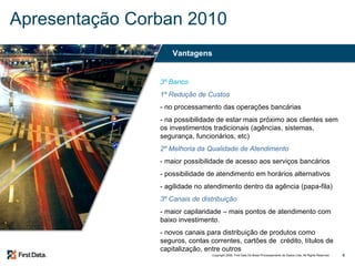 Apresentação Corban 2010 3º Banco 1º Redução de Custos - no processamento das operações bancárias - na possibilidade de estar mais próximo aos clientes sem os investimentos tradicionais (agências, sistemas, segurança, funcionários, etc) 2º Melhoria da Qualidade de Atendimento - maior possibilidade de acesso aos serviços bancários - possibilidade de atendimento em horários alternativos - agilidade no atendimento dentro da agência (papa-fila) 3º Canais de distribuição - maior capilaridade – mais pontos de atendimento com baixo investimento. - novos canais para distribuição de produtos como seguros, contas correntes, cartões de  crédito, títulos de capitalização, entre outros Vantagens 