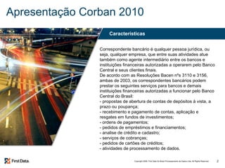 Apresentação Corban 2010 Correspondente bancário é qualquer pessoa jurídica, ou seja, qualquer empresa, que entre suas atividades atue também como agente intermediário entre os bancos e instituições financeiras autorizadas a operarem pelo Banco Central e seus clientes finais. De acordo com as Resoluções Bacen nºs 3110 e 3156, ambas de 2003, os correspondentes bancários podem prestar os seguintes serviços para bancos e demais instituições financeiras autorizadas a funcionar pelo Banco Central do Brasil: - propostas de abertura de contas de depósitos à vista, a prazo ou poupança;  - recebimento e pagamento de contas, aplicação e resgates em fundos de investimentos;  - ordens de pagamentos;  - pedidos de empréstimos e financiamentos;  - analise de crédito e cadastro;  - serviços de cobranças;  - pedidos de cartões de créditos;  - atividades de processamento de dados. Características 