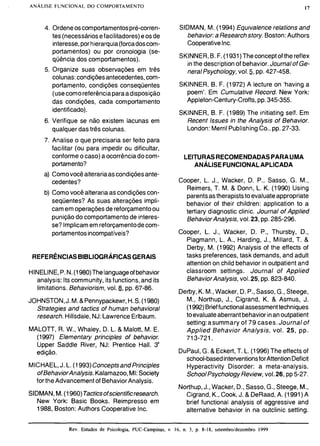 4. Ordeneoscomportamentospré-corren-
tes (necessáriosefacilitadores)eosde
interesse,porhierarquia(forcadoscom-
portamentos) ou por cronologia (se-
qüência dos comportamentos).
5. Organize suas observações em três
colunas:condiçõesantecedentes,com-
portamento, condições conseqüentes
(usecomoreferênciaparaadisposição
das condições, cada comportamento
identificado).
6. Verifique se não existem lacunas em
qualquer das três colunas.
7. Analise o que precisaria ser feito para
facilitar (ou para impedir ou dificultar,
conforme o caso) a ocorrênciadocom-
portamento?
a) Comovocêalterariaascondiçõesante-
cedentes?
b) Comovocê alterariaas condiçõescon-
seqüentes? As suas alterações impli-
camem operaçõesde reforçamentoou
punição do comportamentode interes-
se? Implicamem reforçamentodecom-
portamentosincompatíveis?
 REFERÊNCIAS BIBLIOGRÁFICAS GERAIS
I
HINELINE,P.N.(1980)Thelanguageofbehavior
analysis: Itscommunity, itsfunctions,and its
b limitations. Behaviorism,vol.8, pp. 67-86.
JOHNSTON,J.M.& Pennypackewr,H.S. (1980)
I
Strategies and tactics of human behavioral
research.Hillsdale,NJ:Lawrence Erlbaum.
B
MALOTT, R. W., Whaley, D. L. & Malott, M. E.
(1997) Elementary principies of behavior.
Upper Saddle River, NJ: Prentice Hall. 3'
edição.
MICHAEL,J. L. (1993)ConceptsandPrincipies
ofBehaviorAnalysis. Kalamazoo,MI:Society
for theAdvancementof BehaviorAnalysis.
SIDMAN,M. (1960)Tacticsofscientificresearch.
New York: Basic Books. Reimpresso em
1988, Boston: Authors Cooperative Inc.
SIDMAN, M. (1994) Equivalente relations and
behavioca Researchstory. Boston:Authors
CooperativeInc.
SKINNER,B. F.(1931)Theconceptof the reflex
inthe descriptionof behavior.Journalof Ge-
neral Psychology,vo1.5, pp.427-458.
SKINNER, B. F. (1972) A lecture on 'having a
poem'. Em Cumulative Record. New York:
Appleton-Century-Crofts,pp.345-355.
SKINNER, B. F. (1989) The initiating self. Em
Recent Issues in the Analysis of Behavior.
London: MerrilPublishingCo., pp.27-33.
LEI'TURASRECOMENDADASPARALIMA
ANÁLISE FUNCIONALAPLICADA
Cooper, L. J., Wacker, D. P., Sasso, G. M.,
Reimers, T. M. & Donn, L. K. (1990) Using
parentsastherapiststo evaluateappropriate
behavior of their children: application to a
tertiary diagnostic clinic. Journal of Applied
BehaviorAnalysis, vol.23, pp.285-296.
Cooper, L. J., Wacker, D. P., Thursby, D.,
Plagmann, L. A., Harding, J., Millard, T. &
Derby, M. (1992) Analysis of the effects of
tasks preferences,task demands, and adult
attention on child behavior in outpatient and
classroom settings. Journal of Applied
BehaviorAnalysis, vo1.25, pp. 823-840.
Derby,K. M.,Wacker, D. P., Sasso,G., Steege,
M., Northup, J., Cigrand, K. & Asmus, J.
(1992)Brieffunctionalassessmenttechniques
toevaluateaberrantbehaviorinanoutpatient
setting:asummary of 79 cases. Journal of
Applied Behavior Analysis, vol. 25, pp.
713-721.
DuPaul,G. & Eckert,T. L. (1996) The effects of
school-basedinterventionsforAttentionDeficit
Hyperactivity Disorder: a meta-analysis.
SchoolPsychologyReview,vo1.26, pp 5-27.
Northup,J., Wacker, D., Sasso,G., Steege, M.,
Cigrand, K., Cook,J. & DeRaad,A. (1991) A
brief functional analysis of aggressive and
alternative behavior in na outclinic setting.
Rev. Estudos de Psicologia. PUC-Campinas, v. 16, n. 3, p. 8-18, setembro/dezembro 1999
 