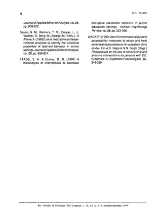 JournalofAppliedBehaviorAnalysis,voI.24,
pp.509-522.
Sasso, G. M., Reimers, T. IM., Cooper, L. J.,
Wacker, D., Berg,W., Steege, M., Kelly,L.&
Allaire, A. (1992)Useof descriptiveandexpe-
rimental analyses to identify the functional
properties of aberrant behavior in school
settings.JournalofAppliedBehaviorAnalysis,
VOI.25, pp. 809-821.
STAGE, S. A. & Quiroz, D. R. (1997) A
metanalysis of interventions to decrease
M . A . MATOS
disruptive classroom behavior in public
education settings. School Psychology
Review,vo1.26, pp.333-368.
WACKER (1990) Useoffunctional analysisand
acceptability measures to asses and treat
severebehaviorproblems:Anoutpatientclinic
model. Em A.C. Repp & N.N. Singh (Orgs.)
Perspectives on the use of nonaversiveand
aversive interventions for persons with DD.
Sycamore,IL:Sycamore PublishingCo., pp.
349-359.
Rev. Estudos de Psicologia, PUC-Campinas, v. 16, n.3, p. 8- 18, setembroldezembro 1999
 