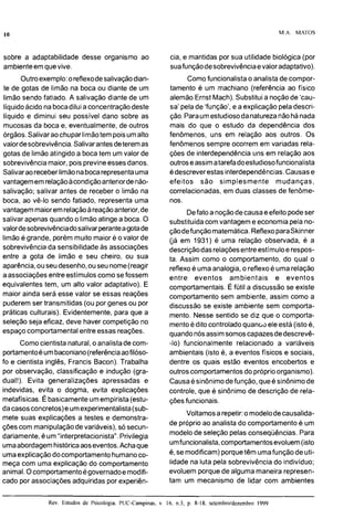 M.A. MATOS
sobre a adaptabilidade desse organismo ao
ambienteem quevive.
Outroexemplo:oreflexodesalivaçãodian-
te de gotas de limão na boca ou diante de um
limão sendo fatiado. A salivação diante de um
líquidoácido na bocadilui a concentraçãodeste
líquido e diminui seu possível dano sobre as
mucosas da boca e, eventualmente, de outros
órgãos.Salivaraochupar limãotem poisumalto
valordesobrevivência.Salivarantes deteremas
gotas de limãoatingido a boca tem um valor de
sobrevivência maior,pois previneessesdanos.
Salivaraoreceber limãonabocarepresentauma
vantagememrelaçãoacondiçãoanteriordenão-
salivação; salivar antes de receber o limão na
boca, ao vê-lo sendo fatiado, representa uma
vantagemmaioremrelaçãoareaçãoanterior,de
salivar apenas quando o limãoatingea boca.O
valordesobrevivênciadosalivarperanteagotade
limãoé grande, porém muito maior é o valor de
sobrevivência da sensibilidadeas associações
entre a gota de limão e seu cheiro, ou sua
aparência,ouseudesenho,ouseu nome(reagir
aassociações entreestímuloscomo sefossem
equivalentes tem, um alto valor adaptativo). E
maior ainda será esse valor se essas reações
puderemser transmitidas (oupor genes ou por
práticas culturais). Evidentemente, para que a
seleção seja eficaz, deve haver competição no
espaço comportamental entre essas reações.
Como cientista natural, o analistade com-
portamentoéumbaconiano(referênciaaofilóso-
fo e cientista inglês, Francis Bacon). Trabalha
por observação, classificação e indução (gra-
dual!). Evita generalizações apressadas e
indevidas, evita o dogma, evita explicações
metafísicas. Ébasicamenteumempirista(estu-
dacasosconcretos)e umexperimentalista(sub-
mete suas explicações a testes e demonstra-
çõescom manipulaçãode variáveis),só secun-
dariamente,éum "interpretacionista".Privilegia
umaabordagemhistóricaaoseventos.Acha que
umaexplicaçãodocomportamento humanoco-
meça com uma explicação do comportamento
cia, e mantidas por sua utilidade biológica (por
suafunçãode sobrevivênciaevalor adaptativo).
Como funcionalistao analistade compor-
tamento é um machiano (referência ao físico
alemão Ernst Mach).Substituia noçãode 'cau-
sa' pelade 'função', e a explicação pela descri-
ção. Paraumestudiosodanaturezanãohánada
mais do que o estudo da dependência dos
fenômenos, uns em relação aos outros. Os
fenômenos sempre ocorrem em variadas rela-
ções de interdependênciauns em relação aos
outroseassimatarefadoestudiosofuncionalista
édescreverestas interdependências.Causase
efeitos são simplesmente mudanças,
correlacionadas, em duas classes de fenôme-
nos.
Defato a noçãodecausae efeito podeser
substituídacomvantageme economia pelano-
çãodefunção matemática.Reflexoparaskinner
(já em 1931) é uma relação observada, é a
descriçãodas relaçõesentreestímuloe respos-
ta. Assim como o comportamento, do qual o
reflexoé uma analogia, o reflexoé uma relação
entre eventos ambientais e eventos
comportamentais. É fútil a discussão se existe
comportamento sem ambiente, assim como a
discussão se existe ambiente sem comporta-
mento. Nesse sentido se diz que o comporta-
mentoédito controladoquanoo ele está (isto é,
quandonósassimsomoscapazesdedescrevê-
-lo) funcionalmente relacionado a variáveis
ambientais (isto é, a eventos físicos e sociais,
dentre os quais estão eventos encobertos e
outroscomportamentosdo próprioorganismo).
Causaésinônimodefunção, queé sinônimode
controle, que é sinônimo de descrição de rela-
cõesfuncionais.
Voltamosa repetir:o modelodecausalida-
de próprioao analistado comportamentoé um
modelo de seleção pelas conseqüências. Para
umfuncionalista,comportamentosevoluem(isto
é,se modificam)porquetêm umafunção de uti-
lidade na luta pela sobrevivência do individuo;
animal.Ocomportamentoégovernadoe modifi- evoluem porquede alguma maneira represen-
cado por associações adquiridas por experiên- tam um mecanismo de lidar com ambientes
Rev. Estudos de Psicologia. PUC-Campinas, v 16. n.3, p. 8-18. setembroidezembro 1999
-
 