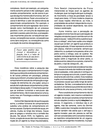 complexos. Assim por exemplo, um comporta-
mento estranho jamais é dito 'patológico', pelo
analista comportamental; se ele ocorre é por-
que de alguma maneiraele éfuncional, tem um
valor de sobrevivência. Fazer umaanálise fun-
cional é identificar o valor de sobrevivência de
determinado comportamento. Por exemplo: o
comportamento de auto-agressão não é consi-
derado como manifestação de um processo
psicótico, é sim, um conjunto de respostas que
permitemoacesso,peloindivíduo,aconseqüên-
cias importantes para ele: consequências sen-
soriais, consequências sociais, consequências
como bens tangíveis, ou consequências como
a evitação de eventos desagradáveis.
Fazer u m a análise fun-
cional é identificar a
função, isto é, o valor de
sobrevivência de um deter-
minado comportamento.
Para Newton (representante da Física
mecanicista) as forças eram os agentes de
mudanças,quer namagnitudequer nadireção,
do movimento; a força da gravidade 'atraía' a
maçã para baixo. A Física moderna dispensa
com essas noções referindo-se, ao invés, a
propriedadesdavariável independentee apro-
priedades da variável dependente, tais como
massa e aceleração.
Hume mostrou que a percepção de
causaçãoenvolvia mais do que a percepção de
relaçõesconstantes(queé osentidocomum da
palavracausa)."Joãozinhoatiroua pedraeque-
brou a vidraça", esta frase supõe uma relação
causal que contém um agente que produziu a
vidraçaquebrada.Afrase representa umarela-
ção utópica, infalível e constante: sempre que
Joãozinho,ouqualqueroutrapessoa,atirar uma
pedra contra a vidraça, esta vai quebrar. Na
verdade,a relaçãodefato dependedeconside-
rações sobre a magnitude do atirar pedra, a
distânciaentreJoãozinhoe ajanela, o tamanho
da pedra, o tipo de vidraça etc., etc.
Umaoutramaneiradeconsiderarmosrela-
Essa insistência sobre a pesquisa das
variáveis das quais o comportamento é função
çõescausais é atravésda metáforade sequên-
cias encadeadas, onde cada elo é contíguo no
distinguea práticadoanalistadocomportamen-
tempo e noespaço aooutroelo, e assim suces-
to de outras práticas em psicologia, práticas
sivamenteatéoelofinal, oefeito. Estametáfora
estas quepreferem umadescriçãoestruturaldo
supõeumalinearidadee umaunidirecionalidade
comportamento(estudodacomposiçãoeorga-
nização de elementos de uma ação) versus o
no processo causal que estão longe de serem
estudodafunçãodessecomportamento(utilida-
verdadeiras. De fato, o encadeamento de elos
de biológica dessa ação). É importanteapontar
causaisé umdisfarceque pretendeesconder a
existência de uma causa primeira, o elo inicial.
aue as análises funcionais e estruturais são
complementares,nãoéocasodeexcluirumaou
outra, mas, em Psicologiaa análise funcional é
fundamental.
Comoéfácildepreenderdoquefoiexposto
acima, a análise funcional do comportamento
substitui uma análise do comportamento em
termoscausais.Opróprioconceitodecausa,em
ciência, mudou ao longo dos tempos. Causa
para os gregos e romanos era a vontade dos
deuses. No século XVIII, na Inglaterra, com
Hume,a noçãodecausanãomaisincorporavaa
noção de um agente ou força impulsionadora.
Parao analistadecomportamentonãohá
um agente iniciador,nem mesmoo ambiente é
iniciador,devezqueoanalistacomportamental
estuda relações (insistoe repito)relaçõesfun-
cionais. O organismo, o indivíduo não é um
agente, mas tão somente, como diz Skinner
(1989),o palcodas interações(evidentemente,
Skinner também não aceita que o self seja o
agente iniciador; para ele, pessoa ou self de-
vemserconsideradoscomoconceitos relativos
ao repertório comportamental de um organis-
mo, e nãocomo agentes iniciadores).A propó-
Rev. Estudos de Psicologia, PUC-Campinas. v. 16, n. 3, p. 8-18, seteinbroldezembro 1999
 