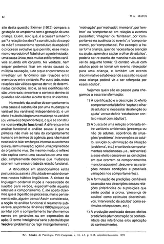 12 M.A. MATOS
sito desta questão Skinner (1972) compara a
gestaçãode um poemacoma gestaçãode uma
criança. Quem, ou o quê, é a causa? a mãe? o
pai?a relaçãodos dois?a constituiçãodocorpo
da mãe?o mecanismo reprodutivodaespécie?
o processo evolutivo que permitiu esse meca-
nismoreprodutivo?Nãoháumagenteiniciador,
umacausaúnica,masmuitasediferentesvariá-
veis atuando em conjunto. Na verdade, nem
sequer podemos falar em várias causas ou
múltipla causação, tudo o que encontramosao
investigar um fenômeno são relações entre
eventosouentrevariáveis.Poroutrolado,estas
relaçõessão válidasapenas dentrode determi-
nadas condições, isto é, as leis científicas não
são universais; encontrar o contexto dentro do
qual elas são válidasé outra tarefa do cientista.
No modelo da análise do comportamento
uma causa é substituída por uma mudança na
variável (ou variáveis) independente(s), e um
efeitoésubstituídoporumamudançanavariável
(ouvariáveis) dependente(s),o quese constitui
na nossarelaçãofuncional. A diferença entre
análise funcional e análise causal é que na
primeira não mais se fala do comportamento
humanoem termos deagência,poisnãomaisé
necessáriofalar em forças internasouexternas
quecausamumaação;açãoé umapropriedade
do organismo vivo. Do mesmo modo, o reflexo
não explica como uma causalcausa uma rea-
ção; simplesmente descreve que mudanças
ocorremnume noutroladodarelaçãofuncional.
A dificuldade em abandonarmos estas
posturascausaiséadificuldadeemabandonar-
mos nossos hábitos linguísticos. A sintaxe da
linguagem ocidental impõe a necessidade de
sujeitos para verbos, especialmente aqueles
relativos a comportamento. É até aceito dizer-
mosque a digestão se processa, maso pensa-
mento não, alguémpensa!Assim considerada,
a noção de análise funcional é realmente sub-
versiva, ao pontode Hineline(1980) proporque
ao lidar com o comportamento transformemos
nomes em gerúndios ou em expressões de
ação.Otermo 'inteligência'seria substituídopor
'resdver problemas' ou 'agir inteligentemente';
'motivação',por'motivado';'memória',por'lem-
brar' ou 'comportar-se em relação a eventos
passados'; 'imaginar' ou 'fantasiar', por 'com-
portar-se na ausência do evento'; e 'comporta-
mento', por 'comportar-se'. Por exemplo: a fra-
se 'Uma criança,quando necessitade atenção
ou ajuda, aprende a captar o olhar de adultos',
poderia ser re-escrita de maneira mais aceitá-
vel da seguinte forma: 'O contato visual com
adultos pode se tornar um evento reforçador
para uma criança, e também um evento
discriminativoestabelecendoa ocasião naqual
essa criança poderá vir a ser reforçada por
esses adultos'.
Vejamos quais são os passos para che-
garmos a essa transformação:
1) A identificação e a descrição do efeito
comportamental(definir 'captaro olhar
de adultos' e 'necessitarde atenção ou
ajuda' versus definir 'estabelecer con-
tato visual com adultos').
2) A busca de uma relaçãoordenada en-
tre variáveis ambientais (presença ou
não de adultos, ocorrência de situa-
ções 'problema', intervençõesdo adul-
to, solução ou eliminação da situação
'problema', etc.) e variáveis comporta-
mentais relacionadas ~i.e.,relevantes)
a esse efeito (descrever as condições
em que ocorrem os comportamentos
mencionadoseml;descreverasvaria-
ções nessas condições e possíveis
variações nos comportamentos).
3) A formulação de predições confiáveis
baseadas nas descrições dessas rela-
ções (inferências ou suposições que
serão postas a prova, 'presença de
adultos' como estímulos discriminati-
vos, 'intervençãode adultos' como es-
tímulos reforçadores, etc.).
4) A produção controlada desses efeitos
predizíveis(demonstraçãodaconfiabi- a
lidade das inferências elou aplicação
do conhecimento). a
Re LNdos de Psicologia. PUC-Campinas. v. 16, n.3, p. 8-18, setembroldezembro 1999 N
- --
 
