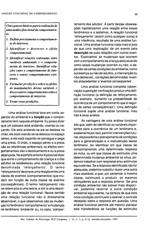 Cincopassosbásicosparaa realização de
uma análisefuncional do comportamen-
to.
I. Definirprecisamente ocomportamen-
to de interesse.
2. Identificar e descrever o efeito
comportamental.
3. Identijicar relações ordenadas entre
variáveis ambientais e o comporta-
mento de interesse. Identijicar rela-
ções entre o comportamento de inte-
resse e outros comportamentos exis-
tentes.
4. Formularpredições sobre osefeitos
de manipulações dessas variáveis e
dessesoutroscomportamentossobreo
comportamento de interesse.
5. Testar essaspredições.
Uma análise funcional leva em conta as-
pectos do ambiente e a função que o compor-
tamentotemnaquele ambiente. Eupossodizer
que um pássaro está andando, voando ou ca-
çando. Ele está andando se ele se desloca no
chão,eleestávoandose se deslocanoespaço
aéreo, e ele está caçando se perseguee pega
uma presa. O chão, o espaço aéreo e a presa
são as referênciasambientais; os efeitos com-
portamentaissão o deslocamentoe ou a presa
alcançada.Noexemploanteriorépossíveldizer
que entreo comportamento da criançae o dos
adultos se estabeleceu uma relação funcional
denominada 'reforçamento'. O termo
'reforçamento'descreveumarelaçãoentreuma
classe de eventos (comportamentos) que mu-
dam em função de outra classe de eventos
(conseqüências).O termo 'reforçamento' não
tamento dos adultos'. A partir destas observa-
ções hipotetizamos uma relação entre esses
fenômenos e a testamos. A relação funcional
'reforçamento' (assim como qualquer outra) é
uma inferência, resultado de uma análise fun-
cional. Umaanálise funcionalnadamaisé pois
do que uma 'explicação' de um evento pela
descrição de suas relações com outros even-
tos. 'Explicamos' as mudanças que ocorrem
comocomportamentodacriançadescrevendo
como essas mudanças ocorrem ou não, a de-
penderdecertascondiçõesdoambiente,como
apresençaou nãodeadultos, a intervençãoou
nãodestesetc., condiçõesdenominadas 'even-
tos antecedentes'e 'eventosconseqüentes'.
Uma análise funcional completa (obser-
vação-suposição-verificação)produzumadefi-
nição funcional (a definição de reforçamento,
por exemplo, 'aumento na probabilidade de
ocorrênciade um comportamentoque é segui-
do de certas conseqüências'). Uma definição
funcional supõe uma análise funcional, mas
não é essa análise.
As vantagens de uma análise funcional
são que, além de identificaras variáveis impor-
tantes para a ocorrência de um fenômeno e,
exatamenteporisso,permitirintervençõesfutu-
ras;elapossibilitaoplanejamentodecondições
para a generalização e a manutenção desse
fenômeno. Ao identificar em que classe de
comportamentos uma determinada resposta
se inclui, ou em que classe de estímulos uma
determinada mudança ambiental se situa, po-
demostrabalhar com respostase/ouestímulos
equivalentes.Searespostaidentificadanãofor
adequada,podemossubstituí-Iapor umaoutra
mais aceitável, e que, por pertencer a mesma
classe, continuará a produzir os mesmos
reforçadores que a respostaanterior. Se uma
condicão ambiental não estiver mais dis~oní-
se referepoisa umateoria, e sim a umadescri- vel, bodemos recorrer a outra condição
ção de uma relação funcional. Nesse sentido ambienta1equivalente, na certezade que esta
uma relação funcional não é diretamente novacondição continuará a exercer o controle i
observável, o que observamos são as mudan- desejado sobre a resposta em questão. Uma
çasnofenômeno'comportamento'emudanças análise funcional permite até mesmo planejar
no fenômeno 'ambiente' ou, no caso, 'compor- esta transferência de funções de estímulos
- - - -- -- ----- - -
Rev. Estudos de Psicologia, PUC-Campinas, v. 16, n. 3, p. 8-18. setembroldezeinbro 1999
 