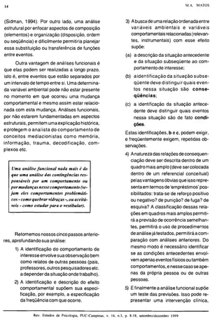 M.A. MATOS
(Sidman, 1994). Por outro lado, uma análise
estrutural por enfocar aspectos de composição
(elementos) e organização (disposição,ordem
ou seqüência) e dificilmente permitiria planejar
essa substituição ou transferência de funções
entre eventos.
Outra vantagem de análises funcionais é
que elas podem ser realizadas a longo prazo,
isto é, entre eventos que estão separados por
um intervalodetempo entre si. Umadetermina-
da variável ambienta1pode não estar presente
no momento em que ocorreu uma mudança
comportamental e mesmo assim estar relacio-
nada com esta mudança. Análises funcionais,
por não estarem fundamentadas em aspectos
estruturais, permitemumaexplicaçãohistórica,
e protegem o analista do comportamento de
conceitos mediacionistas como memória,
informação, trauma, decodificação, com-
plexos etc.
Retomemosnossoscinco passosanterio-
res,aprofundandosua análise:
Uma análisefuncional nada mais é do
que uma análise das contingênciasres-
ponsáveis por um comportamento ou
por mudançasnessecomportamento (se-
jam eles comportamentos problemáti-
1) A identificação do comportamento de
interesseenvolvesuaobservaçãobem
como relatos de outras pessoas (pais,
professores,outrospesquisadoresetc.
adepender dasituaçãoondetrabalho).
2) A identificação e descrição do efeito
comportamental supõem sua especi-
ficação, por exemplo, a especificação
dafreqüência comque ocorre.
i
3) Abuscadeumarelaçãoordenadaentre
variáveis ambientais e variáveis
comportamentaisrelacionadas(relevan-
tes, instrumentais) com esse efeito
supõe:
(a) a descrição da situação antecedente
e da situação subseqüente ao com-
portamentode interesse;
cos-comoquebrar vidraças-,ou aceitá-
veis -como estudarpara o vestibular).
(b) aidentificação da situação subse-
qüente deve distinguir quais even-
tos nessa situação são conse-
qüências;
(c) a identificação da situação antece-
dente deve distinguir quais eventos
nessa situação são de fato condi-
ções.
Estas identificações,b e c, podem exigir,
e frequentemente exigem, repetidas ob-
servações.
4) Anaturezadasrelaçõesdeconsequen-
ciação deve ser descrita dentro de um
quadromaisamplo(deve sercolocada
dentro de um referencial conceitual)
pelasvantagensóbviasqueissorepre-
sentaemtermosde 'empréstimos'pos-
sibilitados: trata-se de reforço positivo
ou negativo?de punição?de fuga? de
esquiva? A classificação dessas rela-
çõesem quadros maisamplospermiti-
rá a previsãode ocorrência semelhan-
tes, permitirá o uso de procedimentos
deanálisejá testados, permitiráacom-
paração com análises anteriores. Do
mesmo modo é necessário identificar
se as condições antecedentes envol-
vem apenaseventosfísicosoutambém
comportamentos,enessecasoseape-
nas da própria pessoa ou de outras
pessoas.
5) Efinalmentea análisefuncionalsupõe
um teste das previsões. Isso pode re-
presentar uma intervenção clínica,
Rev. Estudos de Psicologia, PUC-Campinas, v. 16, n.3, p. 8-18, setembroldezembro 1999
 