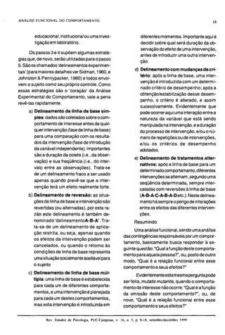 educacional,institucionalouumainves-
tigaçãoem laboratório.
Os passos3e4 supõemalgumasestraté-
giasque,denovo,serãoutilizadasparaopasso
5.Sãooschamados'delineamentosexperimen-
tais' (paramaioresdetalhesver Sidman, 1960,e
Johnston & Pennypacker, 1980)etodos envol-
vem o sujeitocomoseuprópriocontrole. Como
essas estratégias são o 'coração' da Análise
Experimentaldo Comportamento, vale a pena
revê-lasrapidamente.
a) Delineamentode linha de base sim-
ples:dadossãocoletadossobreocom-
portamentode interesseantesdequal-
quer intervenção(fasedelinhadebase)
para uma comparaçãocom os resulta-
dos da intervenção(fasede introdução
davariávelindependente).Importantes
são a duraçãoda coleta(i.e., daobser-
vação) e sua freqüência (i.e., do inter-
valo entre as observações). Trata-se
de um delineamento fraco a ser usado
apenas quando prevê-se que a inter-
venção terá um efeito realmenteforte.
b) Delineamento de reversão: as situa-
çõesdelinhadebaseeintervençãosão
revertidas(ou alternadas), por esta ra-
zão este delineamento é também de-
nominado'deIineamentoA-B-A'. Tra-
ta-se de um delineamento de aplica-
ção restrita, ou seja, apenas quando
os efeitos da intervenção podem ser
cancelados, ou quando o retorno as
condições de linhade baserepresenta
umasituaçãosocialmenteaceitávelpara
o sujeito
diferentesmomentos.Importanteaquié
decidir sobre qual seráduração da ob-
servaçãodoefeitodeumaintervenção,
antesde introduzir umaoutra interven-
ção.
d) Delineamentocom mudançasdecri-
tério: após a linha de base, uma inter-
vençãoé introduzidacom umdetermi-
nado critério de desempenho; após a
obtenção/estabilização desse desern-
penho, o critério é alterado, e assim
sucessivamente. Evidentemente que
podeocorreraquiumainteraçãoentrea
natureza.da variável que está sendo
manipuladanaintervenção,eaduraçáo
do processode intervenção,elou o nú-
meroderepetiçõesoude intervenções,
elou os critérios de desempenho
adotados.
e) Delineamento de tratamentos alter-
nativos: após a linhade baseparaum
determinadocomportamento,diferentes
intervençõessealternam,segundouma
seqüênciadeterminada, sempre inter-
caladascom reversõesalinhade base
(A-B-A-C-A-B-A-Detc.). Nestedelinea-
mentohásempreoperigode interações
entreosefeitosdasdiferentesinterven-
ções.
Resumindo:
Umaanálisefuncional, sendoumaanálise
dascontingênciasresponsáveisporumcompor-
tamento, basicamente busca responder a se-
guintequestão:"Qualafunçãodestecomporta-
mentoparaaquelapessoa?",ou, postodeoutro
modo, "Qual é a relação funcional entre esse
comportamentoe seusefeitos?"
c) Delineamento de linha de base múl-
Evidentementeestamesmaperguntapode
tipia: umalinhadebaseé ser feita,mutatjs mutantjs.suando o com~orta-. .
para cada um de diferentes comporta- mentodeinteressenãoocorre:"Qualéafunção
mentes,e umainterven~ãoé~lanejada da omissão deste comportamento?", ou, de
paracadaumdestescomportamentos, novo, "Qual é a relação funcional entre esse
masesta intervençãoé introduzidaem comportamentoe seusefeitos?"
Rev. Estudos de Psicologia, PUC-Campinas. v. 16, n. 3. p. 8-18. setembro/dezembro 1999
 