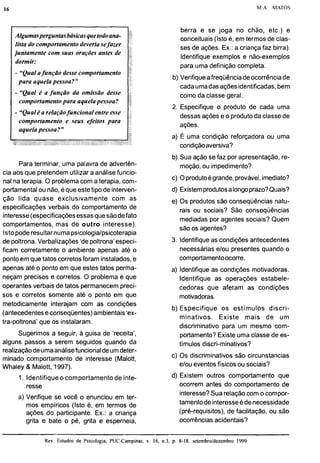 16 M.A. MATOS
lista do comportamentodeveria sefazer
juntamente com suas orações antes de
dormir:
- "Qualafunção desse comportamento
para aquelapessoa?"
- "Qual é a função da omissão desse
comportamentopara aquelapessoa?
- "Qualéa relaçãofuncional entreesse
e seus efeitos para
Para terminar, uma palavra de advertên-
cia aos que pretendemutilizar a análisefuncio-
nal na terapia. O problemacom a terapia, com-
portamentalou não,é queestetipo de interven-
ção lida quase exclusivamente com as
especificações verbais do comportamento de
interesse(especificaçõesessasquesãodefato
comportamentos, mas de outro interesse).
Istopoderesultarnumapsicologialpsicoterapia
de poltrona.Verbalizações'de poltrona'especi-
ficam corretamente o ambiente apenas até o
pontoem que tatos corretosforam instalados,e
apenas até o ponto em que estes tatos perma-
neçam precisos e corretos. O problema é que
operantes verbais de tatos permanecempreci-
sos e corretos somente até o ponto em que
metodicamente interajam com as condições
(antecedentese conseqüentes)ambientais'ex-
tra-poltrona' que os instalaram.
Sugerimos a seguir, a guisa de 'receita',
alguns passos a serem seguidos quando da
realizaçãodeumaanálisefuncionaldeumdeter-
minado comportamento de interesse (Malott,
Whaley & Malott,'1997).
1. Identifiqueo comportamento de inte-
resse
a) Verifique se você o enunciou em ter-
mos empiricos (Isto é, em termos de
ações do participante. Ex.: a criança
grita e bate o pé, grita e esperneia,
berra e se joga no chão, etc.) e
conceituais (Isto é, em termos de clas-
ses de ações. Ex.: a criança faz birra).
Identifique exemplos e não-exemplos
para uma definição completa.
b) Verifiqueafreqüênciadeocorrênciade
cadaumadas açõesidentificadas,bem
como da classe geral.
2. Especifique o produto de cada uma
dessasações e o produtoda classe de
ações.
a) E uma condição reforçadora ou uma
condiçãoaversiva?
b) Sua ação se faz por apresentação, re-
moção,ou impedimento?
c) Oprodutoégrande,provável,imediato?
d) Existemprodutosalongoprazo?Quais?
e) Os produtos são conseqüências natu-
rais ou sociais? São conseqüências
mediadas por agentes sociais? Quem
são os agentes?
3. Identifiqueas condições antecedentes
necessárias elou presentes quando o
comportamentoocorre.
a) Identifiqueas condições motivadoras.
Identifique as operações estabele-
cedoras que afetam as condições
motivadoras.
b) Especifique os estímulos discri-
minativos. Existe mais de um
discriminativo para um mesmo com-
portamento?Existe uma classe de es-
tímulos discri-minativos?
c) Os discriminativos são circunstancias
elou eventosfísicos ou sociais?
d) Existem outros comportamento que
ocorrem antes do comportamento de
interesse?Sua relaçãocom o compor-
tamentodeinteresseédenecessidade
(pré-requisitos), de facilitação, ou são
ocorrências acidentais?
Rev. Estudos de Psicologia, PUC-Campinas,
 