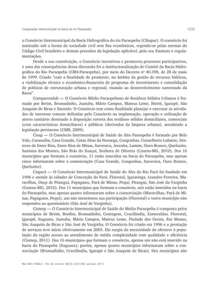 Cooperação intermunicipal na bacia do rio Paraopeba                                           1235


o Consórcio Intermunicipal da Bacia Hidrográfica do rio Paraopeba (Cibapar). O consórcio foi
instituído sob a forma de sociedade civil sem fins econômicos, regendo-se pelas normas do
Código Civil brasileiro e demais preceitos da legislação aplicável, pelo seu Estatuto e regula-
mentações.
       Desde a sua constituição, o Consórcio incentivou e promoveu processos participativos,
e uma das consequências dessa discussão foi a institucionalização do Comitê da Bacia Hidro-
gráfica do Rio Paraopeba (CBH-Paraopeba), por meio do Decreto no 40.398, de 28 de maio
de 1999. Criado “com a finalidade de promover, no âmbito da gestão de recursos hídricos,
a viabilização técnica e econômico-financeira de programa de investimento e consolidação
de políticas de estruturação urbana e regional, visando ao desenvolvimento sustentado da
Bacia”.
       Comparesolub — O Consórcio Médio Paraopebano de Resíduos Sólidos Urbanos é for-
mado por Betim, Brumadinho, Juatuba, Mário Campos, Mateus Leme, Ibirité, Igarapé, São
Joaquim de Bicas e Sarzedo. O Consórcio tem como finalidade planejar e executar as ativida-
des de interesse comum definidas pelo Consórcio na implantação, operação e utilização de
aterro sanitário destinado à disposição correta dos resíduos sólidos domiciliares, comerciais
(com características domiciliares) e públicos (derivados da limpeza urbana), atendendo a
legislação pertinente (CMB, 2009).
       Cisap — O Consórcio Intermunicipal de Saúde do Alto Paraopeba é formado por Belo
Vale, Caranaíba, Casa Grande, Catas Altas da Noruega, Congonhas, Conselheiro Lafaiete, Des-
terro de Entre Rios, Entre Rios de Minas, Itaverava, Jeceaba, Lamim, Ouro Branco, Queluzito,
Santana dos Montes, São Brás do Suaçuí, Senhora de Oliveira (Cosens-MG, 2010). Dos 16
municípios que formam o consórcio, 11 estão inseridos na bacia do Paraopeba, mas apenas
cinco informaram sobre a consorciação (Casa Grande, Congonhas, Itaverava, Ouro Branco,
Queluzito).
       Cispará — O Consórcio Intermunicipal de Saúde do Alto do Rio Pará foi fundado em
1996 e atende às cidades de Conceição do Pará, Florestal, Igaratinga, Leandro Ferreira, Ma-
ravilhas, Onça de Pitangui, Papagaios, Pará de Minas, Pequi, Pitangui, São José da Varginha
(Cosens-MG, 2010). Dos 11 municípios que formam o consórcio, seis estão inseridos na bacia
do Paraopeba, mas apenas quatro informaram sobre a consorciação (Maravilhas, Pará de Mi-
nas, Papagaios, Pequi), um não mencionou sua participação (Florestal) e outro município não
respondeu ao questionário (São José de Varginha).
       Cismep — O Consórcio Intermunicipal de Saúde do Médio Paraopeba é composto pelos
municípios de Betim, Bonfim, Brumadinho, Contagem, Crucilândia, Esmeraldas, Florestal,
Igarapé, Itaguara, Juatuba, Mário Campos, Mateus Leme, Piedade dos Gerais, Rio Manso,
São Joaquim de Bicas e São José de Varginha. O Consórcio foi criado em 1996 e a prestação
de serviços teve início efetivamente em 2005. Ele surgiu da necessidade de oferecer à popu-
lação da região acesso ao atendimento de média complexidade com qualidade e eficiência
(Cismep, 2011). Dos 16 municípios que formam o consórcio, apenas um não está inserido na
bacia do Paraopeba (Itaguara); porém, apenas quatro municípios informaram sobre a con-
sorciação (Brumadinho, Crucilândia, Igarapé e São Joaquim de Bicas). Dez municípios não


Rev. Adm. Pública — Rio de Janeiro 46(5):1225-250, set./out. 2012
 