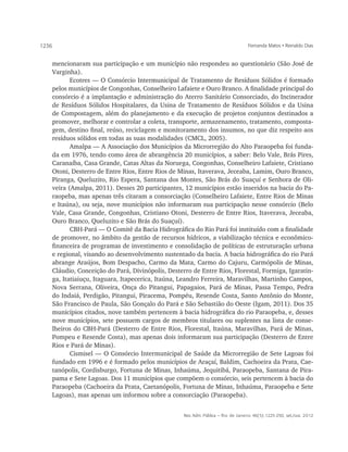 1236                                                                                  Fernanda Matos • Reinaldo Dias


       mencionaram sua participação e um município não respondeu ao questionário (São José de
       Varginha).
              Ecotres — O Consórcio Intermunicipal de Tratamento de Resíduos Sólidos é formado
       pelos municípios de Congonhas, Conselheiro Lafaiete e Ouro Branco. A finalidade principal do
       consórcio é a implantação e administração do Aterro Sanitário Consorciado, do Incinerador
       de Resíduos Sólidos Hospitalares, da Usina de Tratamento de Resíduos Sólidos e da Usina
       de Compostagem, além do planejamento e da execução de projetos conjuntos destinados a
       promover, melhorar e controlar a coleta, transporte, armazenamento, tratamento, composta-
       gem, destino final, reúso, reciclagem e monitoramento dos insumos, no que diz respeito aos
       resíduos sólidos em todas as suas modalidades (CMCL, 2005).
              Amalpa — A Associação dos Municípios da Microrregião do Alto Paraopeba foi funda-
       da em 1976, tendo como área de abrangência 20 municípios, a saber: Belo Vale, Brás Pires,
       Caranaíba, Casa Grande, Catas Altas da Noruega, Congonhas, Conselheiro Lafaiete, Cristiano
       Otoni, Desterro de Entre Rios, Entre Rios de Minas, Itaverava, Jeceaba, Lamim, Ouro Branco,
       Piranga, Queluzito, Rio Espera, Santana dos Montes, São Brás do Suaçuí e Senhora de Oli-
       veira (Amalpa, 2011). Desses 20 participantes, 12 municípios estão inseridos na bacia do Pa-
       raopeba, mas apenas três citaram a consorciação (Conselheiro Lafaiete, Entre Rios de Minas
       e Itaúna), ou seja, nove municípios não informaram sua participação nesse consórcio (Belo
       Vale, Casa Grande, Congonhas, Cristiano Otoni, Desterro de Entre Rios, Itaverava, Jeceaba,
       Ouro Branco, Queluzito e São Brás do Suaçuí).
              CBH-Pará — O Comitê da Bacia Hidrográfica do Rio Pará foi instituído com a finalidade
       de promover, no âmbito da gestão de recursos hídricos, a viabilização técnica e econômico-
       financeira de programas de investimento e consolidação de políticas de estruturação urbana
       e regional, visando ao desenvolvimento sustentado da bacia. A bacia hidrográfica do rio Pará
       abrange Araújos, Bom Despacho, Carmo da Mata, Carmo do Cajuru, Carmópolis de Minas,
       Cláudio, Conceição do Pará, Divinópolis, Desterro de Entre Rios, Florestal, Formiga, Igaratin-
       ga, Itatiaiuçu, Itaguara, Itapecerica, Itaúna, Leandro Ferreira, Maravilhas, Martinho Campos,
       Nova Serrana, Oliveira, Onça do Pitangui, Papagaios, Pará de Minas, Passa Tempo, Pedra
       do Indaiá, Perdigão, Pitangui, Piracema, Pompéu, Resende Costa, Santo Antônio do Monte,
       São Francisco de Paula, São Gonçalo do Pará e São Sebastião do Oeste (Igam, 2011). Dos 35
       municípios citados, nove também pertencem à bacia hidrográfica do rio Paraopeba, e, desses
       nove municípios, sete possuem cargos de membros titulares ou suplentes na lista de conse-
       lheiros do CBH-Pará (Desterro de Entre Rios, Florestal, Itaúna, Maravilhas, Pará de Minas,
       Pompeu e Resende Costa), mas apenas dois informaram sua participação (Desterro de Entre
       Rios e Pará de Minas).
              Cismisel — O Consórcio Intermunicipal de Saúde da Microrregião de Sete Lagoas foi
       fundado em 1996 e é formado pelos municípios de Araçaí, Baldim, Cachoeira da Prata, Cae-
       tanópolis, Cordisburgo, Fortuna de Minas, Inhaúma, Jequitibá, Paraopeba, Santana de Pira-
       pama e Sete Lagoas. Dos 11 municípios que compõem o consórcio, seis pertencem à bacia do
       Paraopeba (Cachoeira da Prata, Caetanópolis, Fortuna de Minas, Inhaúma, Paraopeba e Sete
       Lagoas), mas apenas um informou sobre a consorciação (Paraopeba).


                                                      Rev. Adm. Pública — Rio de Janeiro 46(5):1225-250, set./out. 2012
 