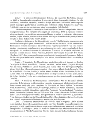 Cooperação intermunicipal na bacia do rio Paraopeba                                          1237


       Cismev — O Consórcio Intermunicipal de Saúde do Médio Rio das Velhas, fundado
em 1995, é formado pelos municípios de Augusto de Lima, Buenópolis, Corinto, Curvelo,
Felixlândia, Inimutaba, Monjolos, Morro da Garça, Presidente Juscelino e Santo Hipólito.
Dos 10 municípios que formam o consórcio, dois pertencem à bacia do Paraopeba (Curvelo e
Felixlândia), mas apenas um informou sobre a consorciação (Felixlândia).
       Consórcio Pampulha — O Consórcio de Recuperação da Bacia da Pampulha foi fundado
pelas prefeituras de Belo Horizonte e Contagem em fevereiro de 2000. O objetivo é promover
a integração entre os municípios, empresas públicas e privadas, organizações não governa-
mentais, órgãos públicos, comunidades e demais instituições interessadas na proteção e recu-
peração da Bacia da Pampulha (CRBP, 2003).
       Comlago — O Consórcio dos Municípios do Lago de Três Marias visa obter cooperação
mútua entre seus partícipes e desses com a União e o Estado de Minas Gerais, na realização
de interesses comuns atinentes ao desenvolvimento regional sustentável e de seus recursos
hídricos e ambientais, notadamente o gerenciamento integrado e descentralizado da bacia
hidrográfica do entorno da represa de Três Marias. É formado por Abaeté e Biquinhas, Fe-
lixlândia, Morada Nova de Minas, Paineiras, Pompéu, São Gonçalo do Abaeté, Três Marias
(Comlago, 2009). Dos oito municípios que participam do consórcio, dois fazem parte da bacia
do rio Paraopeba (Felixlândia e Pompéu), mas apenas um informou sobre a consorciação
(Felixlândia).
       Ameco — A Associação dos Municípios do Médio Centro-Oeste é formada por Bonfim,
Carmópolis de Minas, Crucilândia, Florestal, Itatiaiuçu, Itaúna, Moeda, Onça de Pitangui,
Pará de Minas, Piedade dos Gerais, Piracema, Rio Manso e São José da Varginha (Agência
Minas, 2005). Dos 13 municípios participantes, 10 pertencem à bacia do rio Paraopeba (Bon-
fim, Crucilândia, Florestal, Itatiaiuçu, Itaúna, Moeda, Pará de Minas, Piedade dos Gerais, Rio
Manso e São José da Varginha). Dois municípios não responderam à pesquisa (São José da
Varginha e Itatiaiuçu) e, dos que responderam, apenas um citou a participação na associação
(Moeda).
       Amav — A Associação dos Municípios da Microrregião do Alto Rio das Velhas trabalha
no sentido de fortalecer a gestão municipal e ampliar a capacidade administrativa, técnica e
financeira dos municípios que a compõem. Ela é formada por Araçaí, Baldim, Cachoeira da
Prata, Caetanópolis, Capim Branco, Cordisburgo, Fortuna de Minas, Funilândia, Inhaúma,
Jaboticatubas, Jequitibá, Maravilhas, Matozinhos, Papagaios, Paraopeba, Pequi, Prudente de
Morais, Santana de Pirapama, Santana do Riacho, Sete Lagoas e Taquaraçu de Minas (Amav,
2011). Dos 20 municípios associados, nove pertencem à bacia do Paraopeba (Cachoeira da
Prata, Caetanópolis, Fortuna de Minas, Inhaúma, Maravilhas, Papagaios, Paraopeba, Pequi e
Sete Lagoas), e apenas um informou sobre a consorciação (Inhaúma).
       Cisru — O Consórcio Intermunicipal de Saúde da Rede de Urgência Centro Sul tem
como finalidade desenvolver, em conjunto, ações e serviços de saúde, observados os preceitos
que regem o SUS, especialmente no que tange ao gerenciamento dos serviços de urgência e
emergência da Macrorregião Centro Sul do Estado de Minas Gerais. O consórcio é constituído
pelos municípios de Alfredo Vasconcelos, Alto Rio Doce, Antônio Carlos, Barbacena, Barroso,


Rev. Adm. Pública — Rio de Janeiro 46(5):1225-250, set./out. 2012
 