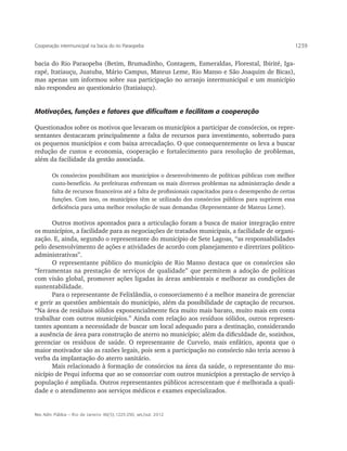 Cooperação intermunicipal na bacia do rio Paraopeba                                                      1239


bacia do Rio Paraopeba (Betim, Brumadinho, Contagem, Esmeraldas, Florestal, Ibirité, Iga-
rapé, Itatiauçu, Juatuba, Mário Campus, Mateus Leme, Rio Manso e São Joaquim de Bicas),
mas apenas um informou sobre sua participação no arranjo intermunicipal e um município
não respondeu ao questionário (Itatiaiuçu).


Motivações, funções e fatores que dificultam e facilitam a cooperação

Questionados sobre os motivos que levaram os municípios a participar de consórcios, os repre-
sentantes destacaram principalmente a falta de recursos para investimento, sobretudo para
os pequenos municípios e com baixa arrecadação. O que consequentemente os leva a buscar
redução de custos e economia, cooperação e fortalecimento para resolução de problemas,
além da facilidade da gestão associada.

        Os consórcios possibilitam aos municípios o desenvolvimento de políticas públicas com melhor
        custo-benefício. As prefeituras enfrentam os mais diversos problemas na administração desde a
        falta de recursos financeiros até a falta de profissionais capacitados para o desempenho de certas
        funções. Com isso, os municípios têm se utilizado dos consórcios públicos para suprirem essa
        deficiência para uma melhor resolução de suas demandas (Representante de Mateus Leme).

       Outros motivos apontados para a articulação foram a busca de maior integração entre
os municípios, a facilidade para as negociações de tratados municipais, a facilidade de organi-
zação. E, ainda, segundo o representante do município de Sete Lagoas, “as responsabilidades
pelo desenvolvimento de ações e atividades de acordo com planejamento e diretrizes político-
administrativas”.
       O representante público do município de Rio Manso destaca que os consórcios são
“ferramentas na prestação de serviços de qualidade” que permitem a adoção de políticas
com visão global, promover ações ligadas às áreas ambientais e melhorar as condições de
sustentabilidade.
       Para o representante de Felixlândia, o consorciamento é a melhor maneira de gerenciar
e gerir as questões ambientais do município, além da possibilidade de captação de recursos.
“Na área de resíduos sólidos exponencialmente fica muito mais barato, muito mais em conta
trabalhar com outros municípios.” Ainda com relação aos resíduos sólidos, outros represen-
tantes apontam a necessidade de buscar um local adequado para a destinação, considerando
a ausência de área para construção de aterro no município; além da dificuldade de, sozinhos,
gerenciar os resíduos de saúde. O representante de Curvelo, mais enfático, aponta que o
maior motivador são as razões legais, pois sem a participação no consórcio não teria acesso à
verba da implantação do aterro sanitário.
       Mais relacionado à formação de consórcios na área da saúde, o representante do mu-
nicípio de Pequi informa que ao se consorciar com outros municípios a prestação de serviço à
população é ampliada. Outros representantes públicos acrescentam que é melhorada a quali-
dade e o atendimento aos serviços médicos e exames especializados.


Rev. Adm. Pública — Rio de Janeiro 46(5):1225-250, set./out. 2012
 