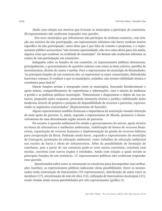 1240                                                                              Fernanda Matos • Reinaldo Dias


          Ainda com relação aos motivos que levaram os municípios a participar de consórcios,
   20 representantes não souberam responder essa questão.
          	 Dos nove municípios que informaram não participar de nenhum consórcio, com rela-
   ção aos motivos da não participação, um representante informou não haver nenhum motivo
   específico da não participação; outro disse que é por falta de contato e propostas; e o repre-
   sentante público acrescentou “não tivemos oportunidade, não teve uma oferta para nós ainda,
   alguma coisa que coubesse na realidade do município”. Os demais não souberam informar as
   razões de não participação em consórcios.
          Indagados sobre as funções de um consórcio, os representantes públicos destacaram,
   principalmente, o gerenciamento de questões comuns com vistas ao bem coletivo, partilha de
   investimentos; divisão de custos e tarefas. Para o representante do município de Brumadinho,
   “as principais funções de um consórcio são: a) representar os entes consorciados, defendendo
   interesses comuns; b) realizar o que os municípios, sozinhos, não teriam viabilidade técnica e
   econômica para fazê-lo”.
          Outras funções seriam a integração entre os municípios, buscando fortalecimento e
   apoio mútuo, compartilhamento de experiências e informações, com o intuito de melhorar
   a gestão e as políticas públicas municipais. “Dimensionar e diagnosticar o objeto de sua na-
   tureza, propondo ações conjuntas, prestando assessoria técnica e jurídica viabilizando ações
   modernas através de projetos e pesquisa de disponibilidade de recursos e parcerias, represen-
   tando os segmentos consorciados” (Representante de Sarzedo).
          Alguns representantes também destacam a importância da associação visando obtenção
   de mais apoio do governo. E, ainda, segundo o representante de Moeda, promover o desen-
   volvimento de uma determinada região através de parcerias.
          No tocante à questão ambiental foi citado o gerenciamento do aterro, apoio técnico
   na busca de alternativas e melhorias ambientais, viabilização de fontes de recursos finan-
   ceiros, capacitação de recursos humanos e implementação da gestão de recursos hídricos
   para recuperação da Bacia. Podendo ainda haver, segundo o representante do município
   de Contagem, promoção de educação ambiental, como trabalhos de educação ambiental
   nas escolas da bacia e obras de infraestrutura. Além da possibilidade de formação de
   convênios, pois a partir de um consórcio pode-se criar outros convênios, convênio com
   escolas, convênio com outros órgãos e entidades. Ainda com relação a quais seriam as
   principais funções de um consórcio, 11 representantes públicos não souberam responder
   essa questão.
          	 Questionados sobre como se estruturam os consórcios para desempenhar suas atribui-
   ções (tarefas), os representantes públicos indicaram várias possibilidades. Entre as mencio-
   nadas estão contratação de funcionários (19 representantes), distribuição de ações entre os
   membros (17), terceirização de mão de obra (12), utilização de funcionários municipais (11),
   sendo citadas ainda outras possibilidades por três representantes (gráfico 3).



                                                  Rev. Adm. Pública — Rio de Janeiro 46(5):1225-250, set./out. 2012
 