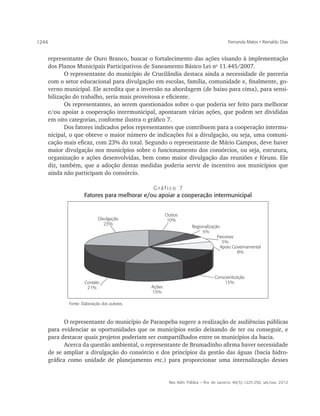 1244                                                                                Fernanda Matos • Reinaldo Dias


   representante de Ouro Branco, buscar o fortalecimento das ações visando à implementação
   dos Planos Municipais Participativos de Saneamento Básico Lei no 11.445/2007.
          O representante do município de Crucilândia destaca ainda a necessidade de parceria
   com o setor educacional para divulgação em escolas, família, comunidade e, finalmente, go-
   verno municipal. Ele acredita que a inversão na abordagem (de baixo para cima), para sensi-
   bilização do trabalho, seria mais proveitosa e eficiente.
          Os representantes, ao serem questionados sobre o que poderia ser feito para melhorar
   e/ou apoiar a cooperação intermunicipal, apontaram várias ações, que podem ser divididas
   em oito categorias, conforme ilustra o gráfico 7.
          Dos fatores indicados pelos representantes que contribuem para a cooperação intermu-
   nicipal, o que obteve o maior número de indicações foi a divulgação, ou seja, uma comuni-
   cação mais eficaz, com 23% do total. Segundo o representante de Mário Campos, deve haver
   maior divulgação nos municípios sobre o funcionamento dos consórcios, ou seja, estrutura,
   organização e ações desenvolvidas, bem como maior divulgação das reuniões e fóruns. Ele
   diz, também, que a adoção destas medidas poderia servir de incentivo aos municípios que
   ainda não participam do consórcio.

                                           Gráfico 7
                  Fatores para melhorar e/ou apoiar a cooperação intermunicipal


                                                   Outros
                          Divulgação                10%
                             23%
                                                                Regionalização
                                                                     5%
                                                                             Parcerias
                                                                                5%
                                                                               Apoio Governamental
                                                                                       8%




                                                                            Conscientização
                  Contato                                                       13%
                   21%                     Ações
                                           15%

          Fonte: Elaboração dos autores.



          O representante do município de Paraopeba sugere a realização de audiências públicas
   para evidenciar as oportunidades que os municípios estão deixando de ter ou conseguir, e
   para destacar quais projetos poderiam ser compartilhados entre os municípios da bacia.
          Acerca da questão ambiental, o representante de Brumadinho afirma haver necessidade
   de se ampliar a divulgação do consórcio e dos princípios da gestão das águas (bacia hidro-
   gráfica como unidade de planejamento etc.) para proporcionar uma internalização desses


                                                    Rev. Adm. Pública — Rio de Janeiro 46(5):1225-250, set./out. 2012
 