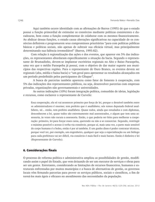 1246                                                                                        Fernanda Matos • Reinaldo Dias


          	 Aqui também ocorre identidade com as afirmações de Barros (1995) de que o estado
   possui a função primordial de estimular os consórcios mediante políticas consistentes e du-
   radouras, bem como a função complementar de colaborar com os mesmos financeiramente.
   Ao abdicar dessas funções, o estado causa alterações significativas na capacidade de os con-
   sórcios definirem e programarem seus compromissos prioritários “para com políticas públicas
   básicas e políticas sociais, não apenas de subtrair sua eficácia virtual, mas principalmente
   determinando sua falência irremediável” (Barros, 1995:82).
          Com relação à regionalização das ações e dos eventos, que aparece em 5% das indica-
   ções, os representantes abordaram especificamente a situação da bacia. Segundo o represen-
   tante de Brumadinho, devem-se implantar escritórios regionais no Alto e Baixo Paraopeba,
   uma vez que o médio Paraopeba já possui, com o objetivo de dar maior suporte aos muni-
   cípios das respectivas regiões. Para o representante de Ouro Branco, os eventos devem ser
   regionais (alta, média e baixa bacia) e “um geral para apresentar os resultados alcançados em
   um período predefinido pelos participantes do Cibapar”.
          	 A busca de parcerias também apareceu como fator de fomento à cooperação, com
   5% das indicações dos representantes públicos, ou seja, desenvolver parcerias com empresas
   privadas, organizações não governamentais e universidades.
          	 As outras indicações (10%) foram integração política, comunhão de ideias, legislação
   e recursos, como esclarece o representante de Curvelo:

             Essa cooperação, ela só vai acontecer primeiro por força de lei, porque o desnível também entre
             os administradores é enorme; tem prefeito que é analfabeto; nós temos deputado federal anal-
             fabeto, né... então, tem prefeito analfabeto. Quase todos, ainda que estudados e com diplomas,
             desconhecem a lei, quase todos são extremamente mal assessorados, e algum que tem uma as-
             sessoria, às vezes não escuta a assessoria. Então, o que poderia ser feito para melhorar a coope-
             ração: primeiro, lei para forçar esses caras, querendo ou não a se consorciar. Segundo, restringir
             o máximo possível o acesso à verba via consórcio, porque aí, mais uma vez, a parte mais sensível
             do corpo humano é o bolso, então é por aí também. E um ganho disso é poder contratar técnicos,
             porque você ter, por exemplo, um engenheiro, qualquer que seja a especialização ou um biólogo
             para cada prefeitura vai ser difícil, via consórcio é mais fácil e mais barato. Então é dinheiro e lei
             (Representante de Curvelo).



       6. Considerações finais

       O processo de reforma política e administrativa ampliou as possibilidades de gestão, modifi-
       cando assim o papel do Estado, que vem deixando de ser um executor de serviços e obras para
       ser um gestor. Entretanto, considerando as limitações de recursos financeiros, humanos e es-
       truturais enfrentadas por muitos municípios e a busca de alternativas de gestão, os governos
       locais vêm firmando parcerias para prover os serviços públicos, sociais e científicos, a fim de
       torná-los mais ágeis e eficazes no atendimento das necessidades da população.


                                                            Rev. Adm. Pública — Rio de Janeiro 46(5):1225-250, set./out. 2012
 