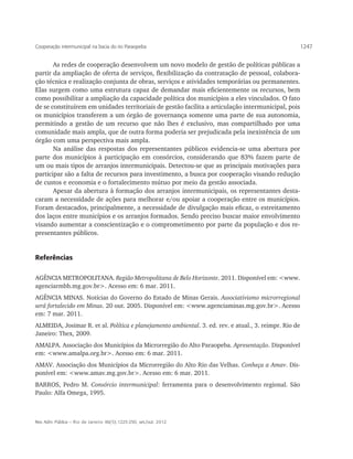 Cooperação intermunicipal na bacia do rio Paraopeba                                                     1247


       As redes de cooperação desenvolvem um novo modelo de gestão de políticas públicas a
partir da ampliação de oferta de serviços, flexibilização da contratação de pessoal, colabora-
ção técnica e realização conjunta de obras, serviços e atividades temporárias ou permanentes.
Elas surgem como uma estrutura capaz de demandar mais eficientemente os recursos, bem
como possibilitar a ampliação da capacidade política dos municípios a eles vinculados. O fato
de se constituírem em unidades territoriais de gestão facilita a articulação intermunicipal, pois
os municípios transferem a um órgão de governança somente uma parte de sua autonomia,
permitindo a gestão de um recurso que não lhes é exclusivo, mas compartilhado por uma
comunidade mais ampla, que de outra forma poderia ser prejudicada pela inexistência de um
órgão com uma perspectiva mais ampla.
       Na análise das respostas dos representantes públicos evidencia-se uma abertura por
parte dos municípios à participação em consórcios, considerando que 83% fazem parte de
um ou mais tipos de arranjos intermunicipais. Detectou-se que as principais motivações para
participar são a falta de recursos para investimento, a busca por cooperação visando redução
de custos e economia e o fortalecimento mútuo por meio da gestão associada.
       Apesar da abertura à formação dos arranjos intermunicipais, os representantes desta-
caram a necessidade de ações para melhorar e/ou apoiar a cooperação entre os municípios.
Foram destacados, principalmente, a necessidade de divulgação mais eficaz, o estreitamento
dos laços entre municípios e os arranjos formados. Sendo preciso buscar maior envolvimento
visando aumentar a conscientização e o comprometimento por parte da população e dos re-
presentantes públicos.


Referências

AGÊNCIA METROPOLITANA. Região Metropolitana de Belo Horizonte. 2011. Disponível em: <www.
agenciarmbh.mg.gov.br>. Acesso em: 6 mar. 2011.
AGÊNCIA MINAS. Notícias do Governo do Estado de Minas Gerais. Associativismo microrregional
será fortalecido em Minas. 20 out. 2005. Disponível em: <www.agenciaminas.mg.gov.br>. Acesso
em: 7 mar. 2011.
ALMEIDA, Josimar R. et al. Política e planejamento ambiental. 3. ed. rev. e atual., 3. reimpr. Rio de
Janeiro: Thex, 2009.
AMALPA. Associação dos Municípios da Microrregião do Alto Paraopeba. Apresentação. Disponível
em: <www.amalpa.org.br>. Acesso em: 6 mar. 2011.
AMAV. Associação dos Municípios da Microrregião do Alto Rio das Velhas. Conheça a Amav. Dis-
ponível em: <www.amav.mg.gov.br>. Acesso em: 6 mar. 2011.
BARROS, Pedro M. Consórcio intermunicipal: ferramenta para o desenvolvimento regional. São
Paulo: Alfa Omega, 1995.



Rev. Adm. Pública — Rio de Janeiro 46(5):1225-250, set./out. 2012
 