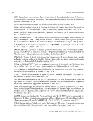 1248                                                                                    Fernanda Matos • Reinaldo Dias


       BEST, Nina J. Cooperação e multi-level governance: o caso do Grande Recife Consórcio de Transpor-
       te Metropolitano. Dissertação (mestrado) — Escola de Administração de Empresas de São Paulo,
       Fundação Getulio Vargas, 2011.
       BRASIL. Constituição da República Federativa do Brasil. 1988. Brasília: Senado, 1988.
       BRASIL. Ministério da Administração Federal e da Reforma do Estado. Plano diretor da reforma do
       Estado. Brasília. 1995. Disponível em: <www.bresserpereira.org.br>. Acesso em: 2 nov. 2010.
   BRASIL. Secretaria de Coordenação Política e Assuntos Institucionais. Lei de consórcios públicos no
   11.107. Brasília: 2005.
   BRESSER-PEREIRA, Luiz C. Gestão do setor público: estratégia e estrutura para um novo Estado. In:
   BRESSER-PEREIRA, Luiz C.; SPINK, Peter K. Reforma do Estado e administração pública gerencial.
   Tradução de Carolina Andrade. Rio de Janeiro: Editora Fundação Getulio Vargas, 1998. p. 21-38.
   BUCCI, Maria P. D. Gestão democrática da cidade. In: DALLARI, Adilson (Org.). Estatuto da cidade.
   São Paulo: Malheiros, 2002. p. 322-341.
   CALDAS, Eduardo L. Formação de agendas governamentais locais: o caso dos consórcios intermu-
   nicipais. Tese (doutorado em ciência política) — Departamento de Ciência Política, Faculdade de
   Filosofia, Letras e Ciências Humanas, Universidade de São Paulo, 2007.
   CARVALHO, Vinícius C. Consórcio intermunicipal e cooperação federativa: desafios para a gestão
   ambiental conjunta na bacia do Jiquiricá (Bahia). Dissertação (mestrado em desenvolvimento
   sustentável) — Universidade de Brasília, Brasília, 2007.
   CEPAM — INFORMATIVO. Consórcio: uma forma de cooperação intermunicipal. São Paulo: Fun-
   dação Prefeito Faria Lima — Cepam; Unidade de Políticas Públicas — UPP, v.1, n. 2, 2001.
   CIRCUITO VERDE. Associação Circuito Verde-Trilha dos Bandeirantes. O circuito. Disponível em:
   <www.circuitoverde.org.br>. Acesso em: 15 mar. 2011.
   CISMEP. Consórcio Intermunicipal de Saúde do Médio Paraopeba. Institucional. Disponível em:
   <www.cismep.com.br>. Acesso em: 6 mar. 2011.
   CMB. Câmara Municipal de Betim. Lei no 4.858, de 8 de setembro de 2009. Autoriza o poder executivo
   a participar do Consórcio Médio Paraopebano de Resíduos Sólidos — Comparesolurb. Disponível
   em: <www.camarabetim.mg.gov.br>. Acesso em: 6 mar. 2011.
   CMCL. Câmara Municipal de Conselheiro Lafaiete. Lei no 4.783, de 1o de dezembro de 2005. Auto-
   riza o município de Conselheiro Lafaiete a constituir Consórcio Intermunicipal de Tratamento de
   Resíduos Sólidos — Ecotres, 2005. Disponível em: <www.camaraconselheirolafaiete.mg.gov.br>.
   Acesso em: 7 mar. 2011.
   CMSVM. Câmara Municipal de São Vicente de Minas. Lei no 1.476/2010. Autoriza o município de
   São Vicente de Minas a participar de consórcios públicos e dá outras providências. Disponível em:
   <http://camarasvm.hd1.com.br/leis2010/LEI-1476-2010.PDF>. Acesso em: 6 mar. 2011.
   CODAP. Revista Codap — Veículo informativo do Consórcio Público para Desenvolvimento do Alto
   Paraopeba. Maio 2010. Disponível em: <www.pqn.com.br>. Acesso em: 6 mar. 2011.


                                                        Rev. Adm. Pública — Rio de Janeiro 46(5):1225-250, set./out. 2012
 