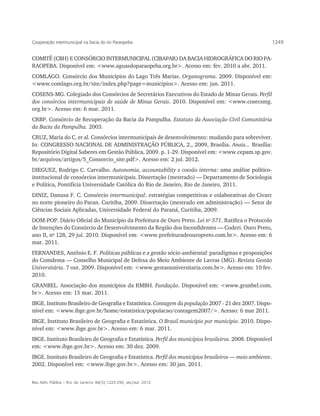 Cooperação intermunicipal na bacia do rio Paraopeba                                                         1249


COMITÊ (CBH) E CONSÓRCIO INTERMUNICIPAL (CIBAPAR) DA BACIA HIDROGRÁFICA DO RIO PA-
RAOPEBA. Disponível em: <www.aguasdoparaopeba.org.br>. Acesso em: fev. 2010 a abr. 2011.
COMLAGO. Consórcio dos Municípios do Lago Três Marias. Organograma. 2009. Disponível em:
<www.comlago.org.br/site/index.php?page=municipios>. Acesso em: jun. 2011.
COSENS-MG. Colegiado dos Consórcios de Secretários Executivos do Estado de Minas Gerais. Perfil
dos consórcios intermunicipais de saúde de Minas Gerais. 2010. Disponível em: <www.cosecsmg.
org.br>. Acesso em: 6 mar. 2011.
CRBP. Consórcio de Recuperação da Bacia da Pampulha. Estatuto da Associação Civil Comunitária
da Bacia da Pampulha. 2003.
CRUZ, Maria do C. et al. Consórcios intermunicipais de desenvolvimento: mudando para sobreviver.
In: CONGRESSO NACIONAL DE ADMINISTRAÇÃO PÚBLICA, 2., 2009, Brasília. Anais... Brasília:
Repositório Digital Saberes em Gestão Pública, 2009. p. 1-29. Disponível em: <www.cepam.sp.gov.
br/arquivos/artigos/5_Consorcio_site.pdf>. Acesso em: 2 jul. 2012.
DIEGUEZ, Rodrigo C. Carvalho. Autonomia, accountability e coesão interna: uma análise político-
institucional de consórcios intermunicipais. Dissertação (mestrado) — Departamento de Sociologia
e Política, Pontifícia Universidade Católica do Rio de Janeiro, Rio de Janeiro, 2011.
DINIZ, Danusa F. C. Consórcio intermunicipal: estratégias competitivas e colaborativas do Civarc
no norte pioneiro do Paran. Curitiba, 2009. Dissertação (mestrado em administração) — Setor de
Ciências Sociais Aplicadas, Universidade Federal do Paraná, Curitiba, 2009.
DOM-POP. Diário Oficial do Município da Prefeitura de Ouro Preto. Lei no 571. Ratifica o Protocolo
de Intenções do Consórcio de Desenvolvimento da Região dos Inconfidentes — Coderi. Ouro Preto,
ano II, no 128, 29 jul. 2010. Disponível em: <www.prefeituradeouropreto.com.br>. Acesso em: 6
mar. 2011.
FERNANDES, Antônio E. F. Políticas públicas e a gestão sócio-ambiental: paradigmas e proposições
do Comdema — Conselho Municipal de Defesa do Meio Ambiente de Lavras (MG). Revista Gestão
Universitária. 7 out. 2009. Disponível em: <www.gestaouniversitaria.com.br>. Acesso em: 10 fev.
2010.
GRANBEL. Associação dos municípios da RMBH. Fundação. Disponível em: <www.granbel.com.
br>. Acesso em: 15 mar. 2011.
IBGE. Instituto Brasileiro de Geografia e Estatística. Contagem da população 2007 - 21 dez 2007. Dispo-
nível em: <www.ibge.gov.br/home/estatistica/populacao/contagem2007/>. Acesso: 6 mar 2011.
IBGE. Instituto Brasileiro de Geografia e Estatística. O Brasil município por município. 2010. Dispo-
nível em: <www.ibge.gov.br>. Acesso em: 6 mar. 2011.
IBGE. Instituto Brasileiro de Geografia e Estatística. Perfil dos municípios brasileiros. 2008. Disponível
em: <www.ibge.gov.br>. Acesso em: 30 dez. 2009.
IBGE. Instituto Brasileiro de Geografia e Estatística. Perfil dos municípios brasileiros — meio ambiente.
2002. Disponível em: <www.ibge.gov.br>. Acesso em: 30 jan. 2011.


Rev. Adm. Pública — Rio de Janeiro 46(5):1225-250, set./out. 2012
 