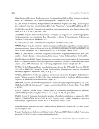 1250                                                                                       Fernanda Matos • Reinaldo Dias


       IGAM. Instituto Mineiro de Gestão das Águas. Comitês de bacias hidrográficas: unidades de planeja-
       mento. 2011. Disponível em: <www.igam.mg.gov.br>. Acesso em: jun. 2011.
       JACOBI, Pedro R. Governança da água no Brasil. IN: RIBEIRO, Wagner Costa (Org.). Governança da
       água no Brasil: uma visão interdisciplinar. São Paulo: Annablume; Fapesp; CNPq, 2009. p. 35-59.
       JUNQUEIRA, Ana T. M. Consórcio Intermunicipal, um instrumento de ação. Revista Cepam, São
       Paulo, v. 1, n. 2, p. 29-35, abr./jun. 1990.
       LACZYNSKI, Patricia. Políticas redistributivas e a redução das desigualdades: a contribuição poten-
       cial dos consórcios intermunicipais. Tese (doutorado) — Escola de Administração de Empresas,
       Fundação Getulio Vargas, São Paulo, 2012.
       MATIAS-PEREIRA, José. Governança no setor público. São Paulo: Atlas, 2010.
       PRATES, Angelo M. Q. Os consórcios públicos municipais no Brasil e a experiência europeia: alguns
       apontamentos para o desenvolvimento local. In: CONGRESSO CONSAD DE GESTÃO PÚBLICA, III,
       2010, Brasília. Disponível em: <www.consad.org.br/>. Acesso em: 14 nov. 2010.
       RAMALHO, Ana Maria F. Autonomia e cooperação: os desafios da gestão metropolitana. Tese (dou-
       torado) — Centro de Artes e Comunicação, Universidade Federal de Pernambuco, Recife, 2009.
       RIBEIRO, Hermínia; FARIA, Raquel. A cooperação intermunicipal portuguesa. Centro de Estudos sobre
       África e do Desenvolvimento. Instituto Superior de Economia e Gestão da Universidade Técnica de
       Lisboa. Lisboa, 2009. Disponível em: <www.iseg.utl.pt/cesa>. Acesso em: 26 mar. 2011.
       SANTOS, M. G. Políticas públicas: contribuições para o debate. In: KANAANE, Roberto; FIEL FI-
       LHO, Alécio; FERREIRA, Maria das Graças. Gestão pública: planejamento, processo, sistemas de
       informação e pessoas. São Paulo: Atlas, 2010. p. 3-15.
       STRELEC, Thamara C. Desafios da adaptação institucional: um estudo do impacto da Lei de Con-
       sórcios Públicos no estado de São Paulo. Dissertação (mestrado) — Escola de Administração de
       Empresas de São Paulo, Fundação Getulio Vargas, 2011.
       TATAGIBA, Luciana. Os conselheiros gestores e a democratização das políticas públicas. In: DAG-
       NINO, Evelina (Org.). Sociedade civil e espaços públicos no Brasil. Rio de Janeiro: Paz e Terra, 2002.
       p. 47-103.
       WILSON, Robert H.; SPINK, Peter K.; WARD, Peter M. Governança metropolitana nas Américas.
       Cadernos Metrópole (PUC/SP), São Paulo, v. 13, n. 25, p. 15-44, jan./jun. 2011.
       XAVIER, Beatriz O. Cidades e globalização: geminar urbanidades, solidarizar os espaços. In: CON-
       GRESSO PORTUGUÊS DE SOCIOLOGIA, 4., 2000, Coimbra. Anais... Lisboa: Associação Portuguesa
       de Sociologia. Disponível em: <www.aps.pt>. Acesso em: 29 mar. 2011.


       Fernanda Matos é mestre em turismo e meio ambiente pelo Centro Universitário UNA/MG. E-mail:
       fcmatobh@gmail.com.
       Reinaldo Dias é professor do Centro de Ciências Sociais e Aplicadas (CCSA) da Universidade Presbiteriana
       Mackenzie (UPM/SP). E-mail: reinaldo.dias@mackenzie.br.

                                                           Rev. Adm. Pública — Rio de Janeiro 46(5):1225-250, set./out. 2012
 