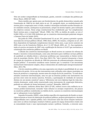 1228                                                                               Fernanda Matos • Reinaldo Dias


   Têm um caráter compartilhado na formulação, gestão, controle e avaliação das políticas pú-
   blicas (Bucci, 2002:327-328).
          Outra medida que aponta para um fortalecimento da gestão democrática tomada pela
   Constituição de 1988 foi ter dado início no art. 23, parágrafo único, ao estabelecimento de
   normas para a cooperação entre a União, estados e municípios incluindo acordos firmados en-
   tre entidades estatais, autárquicas ou paraestatais, sempre da mesma espécie, para realização
   dos objetivos comuns. Nesse artigo constitucional fica estabelecido que “Lei complementar
   fixará normas para a cooperação” (Brasil, 1988). Em 1990, no âmbito da saúde, as Leis no
   8.080/1990 e no 8.142/1990 definiram que os consórcios intermunicipais poderiam integrar
   o Sistema Único de Saúde (SUS).
          Em junho de 1998, a Emenda Constitucional 19, no art. 241, passou a permitir a gestão
   associada dos serviços públicos (Brasil, 1988; Diniz, 2009). No entanto, o disposto no art. 241
   ficou dependente de legislação complementar durante vários anos, o que ocorre somente em
   2005 com a Lei de Consórcios Públicos, de no 11.107 (Brasil, 2005, art. 1o). Sua regulamen-
   tação só ocorreu em janeiro de 2007 com a publicação do Decreto no 6.017 que normatizou a
   constituição dos consórcios públicos no Brasil.
          A difusão dos consórcios intermunicipais no Brasil ocorreu no contexto de reforma do
   Estado e incentivo à descentralização, como uma alternativa para viabilizar serviços públicos
   de qualidade ao cidadão-cliente e solucionar problemas que transcendem os limites territo-
   riais do município (Strelec, 2011). Para Best (2011:78), “não é possível desassociar o boom
   de criação de consórcios na década de 1990 dos processos de redemocratização e descentra-
   lização política”. É necessário considerar nesse contexto que “o consórcio é um mecanismo
   institucional relativamente simples, eficaz e democrático de colaboração intergovernamental”
   (Best, 2011:78).
          A lei de consórcios públicos cria uma expectativa em relação à possibilidade de ser uma
   alternativa de gestão. Já era um dos instrumentos mais utilizados entre alguns municípios na
   busca de promover a cooperação, mesmo antes da criação da lei de consórcios. “E eram deno-
   minados consórcios intermunicipais, uma vez que na doutrina jurídica este instrumento era
   previsto entre entes da mesma natureza. Portanto, a participação de entidades de natureza
   distinta em um mesmo consórcio” passa a “diferenciar este novo diploma legal da visão dou-
   trinária dominante, sendo então caracterizado como instrumento de cooperação federativa,
   podendo ser utilizado de forma horizontal e vertical” (Ramalho, 2009:93).
          No entanto, conforme afirma Best (2011:27-28), embora ocorra uma melhoria na es-
   trutura jurídico-institucional, tornando “mais robustos os arranjos cooperativos, são poucos
   os consórcios públicos estabelecidos no âmbito da lei, e poucos os consórcios intermunicipais
   que se adequaram à nova legislação”.
          Segundo Fernandes (2009), como âmbito específico de organização do Estado os muni-
   cípios tornaram-se locais de elaboração de políticas públicas, projetos participativos e decisões
   compartilhadas com a opinião pública. Isso é decorrente tanto das novas relações institucio-
   nais entre as esferas municipal, estadual e federal, quanto do espaço democrático criado com
   as comunidades locais e suas representações sociais e políticas. Contudo, a crescente auto-


                                                   Rev. Adm. Pública — Rio de Janeiro 46(5):1225-250, set./out. 2012
 